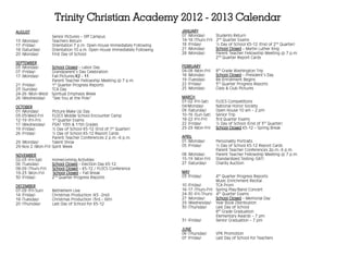 Trinity Christian Academy 2012 - 2013 Calendar
AUGUST                                                                     JANUARY
                    Senior Pictures – Off Campus                           07 (Monday)         Students Return
13 (Monday)         Teachers Return                                        14-18 (Thurs-Fri)   2nd Quarter Exams
17 (Friday)         Orientation 7 p.m. Open House Immediately Following    18 (Friday)         ½ Day of School K5-12 (End of 2nd Quarter)
18 (Saturday)       Orientation 10 a.m. Open House Immediately Following   21 (Monday)         School Closed – Martin Luther King
20 (Monday)         First Day of School                                    28 (Monday)         Parent Teacher Fellowship Meeting @ 7 p.m.
                                                                                               2nd Quarter Report Cards
SEPTEMBER
03 (Monday)     School Closed – Labor Day                                  FEBRUARY
07 (Friday)     Grandparent’s Day Celebration                              04-08 (Mon-Fri)     8th Grade Washington Trip
17 (Monday)     Fall Pictures/K2 - 11                                      18 (Monday)         School Closed – President’s Day
                Parent Teacher Fellowship Meeting @ 7 p.m.                 19 (Tuesday)        Re-Enrollment Begins
21 (Friday)     1st Quarter Progress Reports                               22 (Friday)         3rd Quarter Progress Reports
23 (Sunday)     TCA Day                                                    25 (Monday)         Class & Club Pictures
24-26 (Mon-Wed) Spiritual Emphasis Week
26 (Wednesday)  “See You at the Pole”                                      MARCH
                                                                           01-02 (Fri-Sat)     FLOCS Competitions
OCTOBER                                                                    04(Monday)          National Honor Society
01 (Monday)        Picture Make Up Day                                     09 (Saturday)       Open House 10 am – 2 pm
03-05(Wed-Fri)     FLOCS Middle School Encounter Camp                      10-16 (Sun-Sat)     Senior Trip
12-19 (Fri-Fri)    1st Quarter Exams                                       18-22 (Fri-Fri)     3rd Quarter Exams
17 (Wednesday)     PSAT 10th & 11th Grades                                 22 (Friday)         ½ Day of School (End of 3rd Quarter)
19 (Friday)        ½ Day of School K5-12 (End of 1st Quarter)              25-29 (Mon-Fri)     School Closed K5-12 – Spring Break
26 (Friday)        ½ Day of School K5-12 Report Cards
                   Parent Teacher Conferences 2 p.m.–6 p.m.                APRIL
29 (Monday)        Talent Show                                             01 (Monday)         Personality Portraits
29-Nov 2 (Mon-Fri) Spirit Week                                             05 (Friday)         ½ Day of School K5-12 Report Cards
                                                                                               Parent Teacher Conferences 2p.m.-6 p.m.
NOVEMBER                                                                   08 (Monday)         Parent Teacher Fellowship Meeting @ 7 p.m.
02-03 (Fri-Sat)     Homecoming Activities                                  15-19 (Mon-Fri)     Standardized Testing (SAT)
06 (Tuesday)        School Closed – Election Day K5-12                     27 (Saturday)       Charity Auction
08-09 (Thurs-Fri)   School Closed – K5-12 / FLOCS Conference
19-23 (Mon-Fri)     School Closed – Fall Break                             MAY
30 (Friday)         2nd Quarter Progress Reports                           03 (Friday)       4th Quarter Progress Reports
                                                                                             Music Enrichment Recital
DECEMBER                                                                   10 (Friday)       TCA Prom
07-09 (Fri-Sun)     Bethlehem Live                                         16-17 (Thurs-Fri) Spring Play/Band Concert
14 (Friday)         Christmas Production (K5 -2nd)                         24-30 (Fri-Thurs) 4th Quarter Exams
18 (Tuesday)        Christmas Production (3rd – 6th)                       27 (Monday)       School Closed – Memorial Day
20 (Thursday)       Last Day of School for K5-12                           29 (Wednesday) Year Book Distribution
                                                                           30 (Thursday)     Last Day of School
                                                                                             8th Grade Graduation
                                                                                             Elementary Awards – 7 pm
                                                                           31 (Friday)       Senior Graduation – 7 pm

                                                                           JUNE
                                                                           06 (Thursday)       VPK Promotion
                                                                           07 (Friday)         Last Day of School for Teachers
 