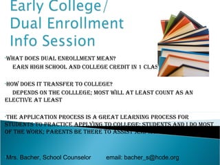 •Whatdoes dual enrollment mean?
  earn high school and college credit in 1 class

•hoWdoes it transfer to college?
  depends on the colllege; most Will at least count as an
elective at least

•the application process is a great learning process for
students to practice applying to college; students and i do most
of the Work; parents be there to assist and monitor deadlines



•Mrs.   Bacher, School Counselor   email: bacher_s@hcde.org
 