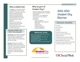 What is Student Org?                       Why be part of
   o The voice of social work students          Student Org.?
     at ALL academic centers at the
     University of Southern California.         o Meet new people and build relationships             2012-2013
                                                o HAVE THE OPPORTUNITY TO MAKE A

                                                                                                      Student Org.
   o Fosters communication and
                                                  DIFFERENCE!!
     cooperation among students,
                                                o GIVE BACK TO THE COMMUNITY
     faculty and administration on
                                                                                                      Election
                                                o Provide direction and Leadership
     issues important to the field of           o Book stipend
     social work and social work                o Gain skills in:
     education.                                     o Project management
   o Present to the Deans and                       o Budgeting/Financial management
     administration every month                     o Fundraising                                   Positions Available
                                                    o Communication
     student positions on the
     improvements of social work and
                                                    o Organizing Events                            President
                                                    o Community Engagement
     social work education.
                                                    o Advocacy/Networking
                                                                                                   Vice President
                                                                                                   Secretary
   How does Student Org.                                                                           Treasurer
   differ from Caucuses?                              IMPORTANT DATES:                             Community Service Chair
o Student Org.: Advocates on behalf of     - Intent to run will be emailed February 29, 2012
                                                                                                   Elections and Recruitment Chair
  the student body, representing its       - Intent to Run will be DUE:                            Graduation Chair
                                              THURSDAY, MARCH 22, 2012 11:59pm PST
  collective ideas, interests and                                                                  Graduate Student Government Rep.
                                           - Office Campaigning dates:
  concerns relevant to the profession         Monday, March 26 – Friday, April 13, 2012            (2) San Diego Academic Center Rep.
  and the curriculum.                      - Voting (Electronic Ballot):                           Skirball Academic Center Rep.
                                             Monday, April 9 – Friday, April 13,2012 11:59pm PST
                                                                                                   (2)Orange County Academic Center Rep.
o Caucuses: Caucuses are student
  organizations within the School of
                                                                                                   (3) Virtual Academic Center Rep.
  Social Work that promote awareness
  of specific constituencies and special
  interests, and service to the
  community through professional,
  educational, social and community
  events.
 