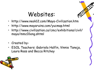Websites:
• http://www.neok12.com/Maya-Civilization.htm
• http://www.mayaruins.com/yucmap.html
• http://www.civilization.ca/cmc/exhibitions/civil/
  maya/mmc01eng.shtml

• Created by-
• ESOL Teachers: Gabriela Halfin, Vinnie Taneja,
  Laura Ross and Becca Ritchey
 