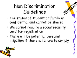 Non Discrimination
        Guidelines
• The status of student or family is
  confidential and cannot be shared
• We cannot require a social security
  card for registration
• There will be potential personal
  litigation if there is failure to comply
 