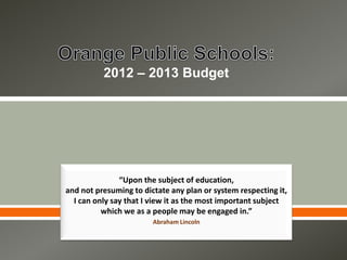2012 – 2013 Budget




               “Upon the subject of education,
and not presuming to dictate any plan or system respecting it,
  I can only say that I view it as the most important subject
          which we as a people may be engaged in.”
                        Abraham Lincoln
 