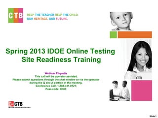 Spring 2013 IDOE Online Testing
     Site Readiness Training
                          Webinar Etiquette
                 This call will be operator assisted.
 Please submit questions through the chat window or via the operator
             during the Q and A portion of the meeting.
                  Conference Call: 1-888-411-0721;
                          Pass code: IDOE




                                                                       Slide 1
 