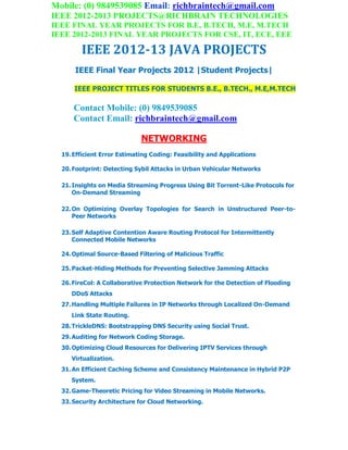 Mobile: (0) 9849539085 Email: richbraintech@gmail.com
IEEE 2012-2013 PROJECTS@RICHBRAIN TECHNOLOGIES
IEEE FINAL YEAR PROJECTS FOR B.E, B.TECH, M.E, M.TECH
IEEE 2012-2013 FINAL YEAR PROJECTS FOR CSE, IT, ECE, EEE
IEEE 2012-13 JAVA PROJECTS
IEEE Final Year Projects 2012 |Student Projects|
IEEE PROJECT TITLES FOR STUDENTS B.E., B.TECH., M.E,M.TECH
Contact Mobile: (0) 9849539085
Contact Email: richbraintech@gmail.com
NETWORKING
19.Efficient Error Estimating Coding: Feasibility and Applications
20.Footprint: Detecting Sybil Attacks in Urban Vehicular Networks
21.Insights on Media Streaming Progress Using Bit Torrent-Like Protocols for
On-Demand Streaming
22.On Optimizing Overlay Topologies for Search in Unstructured Peer-to-
Peer Networks
23.Self Adaptive Contention Aware Routing Protocol for Intermittently
Connected Mobile Networks
24.Optimal Source-Based Filtering of Malicious Traffic
25.Packet-Hiding Methods for Preventing Selective Jamming Attacks
26.FireCol: A Collaborative Protection Network for the Detection of Flooding
DDoS Attacks
27.Handling Multiple Failures in IP Networks through Localized On-Demand
Link State Routing.
28.TrickleDNS: Bootstrapping DNS Security using Social Trust.
29.Auditing for Network Coding Storage.
30.Optimizing Cloud Resources for Delivering IPTV Services through
Virtualization.
31.An Efficient Caching Scheme and Consistency Maintenance in Hybrid P2P
System.
32.Game-Theoretic Pricing for Video Streaming in Mobile Networks.
33.Security Architecture for Cloud Networking.
 