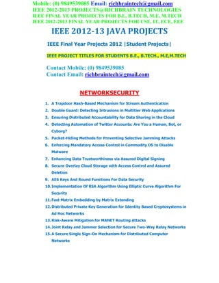 Mobile: (0) 9849539085 Email: richbraintech@gmail.com
IEEE 2012-2013 PROJECTS@RICHBRAIN TECHNOLOGIES
IEEE FINAL YEAR PROJECTS FOR B.E, B.TECH, M.E, M.TECH
IEEE 2012-2013 FINAL YEAR PROJECTS FOR CSE, IT, ECE, EEE
IEEE 2012-13 JAVA PROJECTS
IEEE Final Year Projects 2012 |Student Projects|
IEEE PROJECT TITLES FOR STUDENTS B.E., B.TECH., M.E,M.TECH
Contact Mobile: (0) 9849539085
Contact Email: richbraintech@gmail.com
NETWORKSECURITY
1. A Trapdoor Hash-Based Mechanism for Stream Authentication
2. Double Guard: Detecting Intrusions in Multitier Web Applications
3. Ensuring Distributed Accountability for Data Sharing in the Cloud
4. Detecting Automation of Twitter Accounts: Are You a Human, Bot, or
Cyborg?
5. Packet-Hiding Methods for Preventing Selective Jamming Attacks
6. Enforcing Mandatory Access Control in Commodity OS to Disable
Malware
7. Enhancing Data Trustworthiness via Assured Digital Signing
8. Secure Overlay Cloud Storage with Access Control and Assured
Deletion
9. AES Keys And Round Functions For Data Security
10.Implementation Of RSA Algorithm Using Elliptic Curve Algorithm For
Security
11.Fast Matrix Embedding by Matrix Extending
12.Distributed Private Key Generation for Identity Based Cryptosystems in
Ad Hoc Networks
13.Risk-Aware Mitigation for MANET Routing Attacks
14.Joint Relay and Jammer Selection for Secure Two-Way Relay Networks
15.A Secure Single Sign-On Mechanism for Distributed Computer
Networks
 
