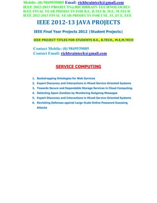Mobile: (0) 9849539085 Email: richbraintech@gmail.com
IEEE 2012-2013 PROJECTS@RICHBRAIN TECHNOLOGIES
IEEE FINAL YEAR PROJECTS FOR B.E, B.TECH, M.E, M.TECH
IEEE 2012-2013 FINAL YEAR PROJECTS FOR CSE, IT, ECE, EEE
IEEE 2012-13 JAVA PROJECTS
IEEE Final Year Projects 2012 |Student Projects|
IEEE PROJECT TITLES FOR STUDENTS B.E., B.TECH., M.E,M.TECH
Contact Mobile: (0) 9849539085
Contact Email: richbraintech@gmail.com
SERVICE COMPUTING
1. Bootstrapping Ontologies for Web Services
2. Expert Discovery and Interactions in Mixed Service-Oriented Systems
3. Towards Secure and Dependable Storage Services in Cloud Computing.
4. Detecting Spam Zombies by Monitoring Outgoing Messages
5. Expert Discovery and Interactions in Mixed Service-Oriented Systems
6. Revisiting Defenses against Large-Scale Online Password Guessing
Attacks
 