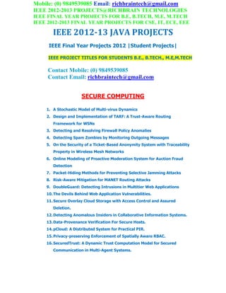 Mobile: (0) 9849539085 Email: richbraintech@gmail.com
IEEE 2012-2013 PROJECTS@RICHBRAIN TECHNOLOGIES
IEEE FINAL YEAR PROJECTS FOR B.E, B.TECH, M.E, M.TECH
IEEE 2012-2013 FINAL YEAR PROJECTS FOR CSE, IT, ECE, EEE
IEEE 2012-13 JAVA PROJECTS
IEEE Final Year Projects 2012 |Student Projects|
IEEE PROJECT TITLES FOR STUDENTS B.E., B.TECH., M.E,M.TECH
Contact Mobile: (0) 9849539085
Contact Email: richbraintech@gmail.com
SECURE COMPUTING
1. A Stochastic Model of Multi-virus Dynamics
2. Design and Implementation of TARF: A Trust-Aware Routing
Framework for WSNs
3. Detecting and Resolving Firewall Policy Anomalies
4. Detecting Spam Zombies by Monitoring Outgoing Messages
5. On the Security of a Ticket-Based Anonymity System with Traceability
Property in Wireless Mesh Networks
6. Online Modeling of Proactive Moderation System for Auction Fraud
Detection
7. Packet-Hiding Methods for Preventing Selective Jamming Attacks
8. Risk-Aware Mitigation for MANET Routing Attacks
9. DoubleGuard: Detecting Intrusions in Multitier Web Applications
10.The Devils Behind Web Application Vulnerabilities.
11.Secure Overlay Cloud Storage with Access Control and Assured
Deletion.
12.Detecting Anomalous Insiders in Collaborative Information Systems.
13.Data-Provenance Verification For Secure Hosts.
14.pCloud: A Distributed System for Practical PIR.
15.Privacy-preserving Enforcement of Spatially Aware RBAC.
16.SecuredTrust: A Dynamic Trust Computation Model for Secured
Communication in Multi-Agent Systems.
 