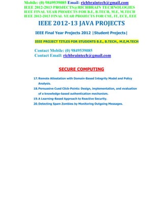 Mobile: (0) 9849539085 Email: richbraintech@gmail.com
IEEE 2012-2013 PROJECTS@RICHBRAIN TECHNOLOGIES
IEEE FINAL YEAR PROJECTS FOR B.E, B.TECH, M.E, M.TECH
IEEE 2012-2013 FINAL YEAR PROJECTS FOR CSE, IT, ECE, EEE
IEEE 2012-13 JAVA PROJECTS
IEEE Final Year Projects 2012 |Student Projects|
IEEE PROJECT TITLES FOR STUDENTS B.E., B.TECH., M.E,M.TECH
Contact Mobile: (0) 9849539085
Contact Email: richbraintech@gmail.com
SECURE COMPUTING
17.Remote Attestation with Domain-Based Integrity Model and Policy
Analysis.
18.Persuasive Cued Click-Points: Design, implementation, and evaluation
of a knowledge-based authentication mechanism.
19.A Learning-Based Approach to Reactive Security.
20.Detecting Spam Zombies by Monitoring Outgoing Messages.
 