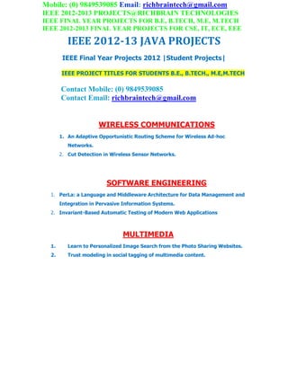 Mobile: (0) 9849539085 Email: richbraintech@gmail.com
IEEE 2012-2013 PROJECTS@RICHBRAIN TECHNOLOGIES
IEEE FINAL YEAR PROJECTS FOR B.E, B.TECH, M.E, M.TECH
IEEE 2012-2013 FINAL YEAR PROJECTS FOR CSE, IT, ECE, EEE
IEEE 2012-13 JAVA PROJECTS
IEEE Final Year Projects 2012 |Student Projects|
IEEE PROJECT TITLES FOR STUDENTS B.E., B.TECH., M.E,M.TECH
Contact Mobile: (0) 9849539085
Contact Email: richbraintech@gmail.com
WIRELESS COMMUNICATIONS
1. An Adaptive Opportunistic Routing Scheme for Wireless Ad-hoc
Networks.
2. Cut Detection in Wireless Sensor Networks.
SOFTWARE ENGINEERING
1. PerLa: a Language and Middleware Architecture for Data Management and
Integration in Pervasive Information Systems.
2. Invariant-Based Automatic Testing of Modern Web Applications
MULTIMEDIA
1. Learn to Personalized Image Search from the Photo Sharing Websites.
2. Trust modeling in social tagging of multimedia content.
 