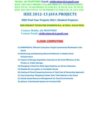 Mobile: (0) 9849539085 Email: richbraintech@gmail.com
IEEE 2012-2013 PROJECTS@RICHBRAIN TECHNOLOGIES
IEEE FINAL YEAR PROJECTS FOR B.E, B.TECH, M.E, M.TECH
IEEE 2012-2013 FINAL YEAR PROJECTS FOR CSE, IT, ECE, EEE
IEEE 2012-13 JAVA PROJECTS
IEEE Final Year Projects 2012 |Student Projects|
IEEE PROJECT TITLES FOR STUDENTS B.E., B.TECH., M.E,M.TECH.
Contact Mobile: (0) 9849539085
Contact Email: richbraintech@gmail.com
CLOUD COMPUTING
15.MORPHOSYS: Efficient Colocation of QoS-Constrained Workloads in the
Cloud.
16.Monitoring and Detecting Abnormal Behavior in Mobile Cloud
Infrastructure
17.Impact of Storage Acquisition Intervals on the Cost-Efficiency of the
Private vs. Public Storage.
18.Managing A Cloud for Multi-agent Systems on Ad-hoc Networks.
19.Reliable Re-encryption in Unreliable Clouds
20.Costing of Cloud Computing Services A Total Cost of Ownership Approach.
21.Fog Computing: Mitigating Insider Data Theft Attacks in the Cloud
22.Gossip-based Resource Management for Cloud Environments
23.pCloud: A Distributed System for Practical PIR.
 