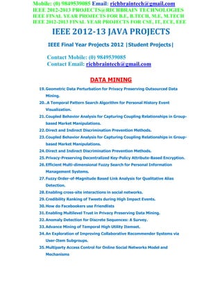 Mobile: (0) 9849539085 Email: richbraintech@gmail.com
IEEE 2012-2013 PROJECTS@RICHBRAIN TECHNOLOGIES
IEEE FINAL YEAR PROJECTS FOR B.E, B.TECH, M.E, M.TECH
IEEE 2012-2013 FINAL YEAR PROJECTS FOR CSE, IT, ECE, EEE
IEEE 2012-13 JAVA PROJECTS
IEEE Final Year Projects 2012 |Student Projects|
Contact Mobile: (0) 9849539085
Contact Email: richbraintech@gmail.com
DATA MINING
19.Geometric Data Perturbation for Privacy Preserving Outsourced Data
Mining.
20..A Temporal Pattern Search Algorithm for Personal History Event
Visualization.
21.Coupled Behavior Analysis for Capturing Coupling Relationships in Group-
based Market Manipulations.
22.Direct and Indirect Discrimination Prevention Methods.
23.Coupled Behavior Analysis for Capturing Coupling Relationships in Group-
based Market Manipulations.
24.Direct and Indirect Discrimination Prevention Methods.
25.Privacy-Preserving Decentralized Key-Policy Attribute-Based Encryption.
26.Efficient Multi-dimensional Fuzzy Search for Personal Information
Management Systems.
27.Fuzzy Order-of-Magnitude Based Link Analysis for Qualitative Alias
Detection.
28.Enabling cross-site interactions in social networks.
29.Credibility Ranking of Tweets during High Impact Events.
30.How do Facebookers use Friendlists
31.Enabling Multilevel Trust in Privacy Preserving Data Mining.
32.Anomaly Detection for Discrete Sequences: A Survey.
33.Advance Mining of Temporal High Utility Itemset.
34.An Exploration of Improving Collaborative Recommender Systems via
User-Item Subgroups.
35.Multiparty Access Control for Online Social Networks Model and
Mechanisms
 