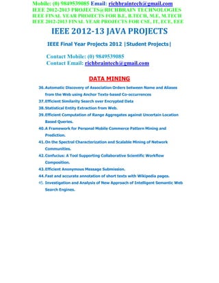 Mobile: (0) 9849539085 Email: richbraintech@gmail.com
IEEE 2012-2013 PROJECTS@RICHBRAIN TECHNOLOGIES
IEEE FINAL YEAR PROJECTS FOR B.E, B.TECH, M.E, M.TECH
IEEE 2012-2013 FINAL YEAR PROJECTS FOR CSE, IT, ECE, EEE
IEEE 2012-13 JAVA PROJECTS
IEEE Final Year Projects 2012 |Student Projects|
Contact Mobile: (0) 9849539085
Contact Email: richbraintech@gmail.com
DATA MINING
36.Automatic Discovery of Association Orders between Name and Aliases
from the Web using Anchor Texts-based Co-occurrences
37.Efficient Similarity Search over Encrypted Data
38.Statistical Entity Extraction from Web.
39.Efficient Computation of Range Aggregates against Uncertain Location
Based Queries.
40.A Framework for Personal Mobile Commerce Pattern Mining and
Prediction.
41.On the Spectral Characterization and Scalable Mining of Network
Communities.
42.Confucius: A Tool Supporting Collaborative Scientific Workflow
Composition.
43.Efficient Anonymous Message Submission.
44.Fast and accurate annotation of short texts with Wikipedia pages.
45. Investigation and Analysis of New Approach of Intelligent Semantic Web
Search Engines.
 