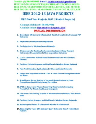 Mobile: (0) 9849539085 Email: richbraintech@gmail.com
IEEE 2012-2013 PROJECTS@RICHBRAIN TECHNOLOGIES
IEEE FINAL YEAR PROJECTS FOR B.E, B.TECH, M.E, M.TECH
IEEE 2012-2013 FINAL YEAR PROJECTS FOR CSE, IT, ECE, EEE
IEEE 2012-13 JAVA PROJECTS
IEEE Final Year Projects 2012 |Student Projects|
Contact Mobile: (0) 9849539085
Contact Email: richbraintech@gmail.com
PARLLEL DISTRIBUTION
1. BloomCast: Efficient and Effective Full-Text Retrieval in Unstructured P2P
Networks
2. Payments for Outsourced Computations
3. Cut Detection in Wireless Sensor Networks
4. A Framework for Routing Performance Analysis in Delay Tolerant
Networks with Application to Non-cooperative Networks
5. CCD: A Distributed Publish/Subscribe Framework for Rich Content
Formats
6. Catching Packets Droppers and Modifiers in Wireless Sensor Network
7. Foot Print Detecting Sybil Attacks In Urban Vehicular Networks
8. Design and Implementation of TARF: A Trust-Aware Routing FrameWork
for WSNs
9. Scalable and Secure Sharing of Personal Health Records in Cloud
Computing using Attribute-based Encryption
10.SPOC: A Secure and Privacy Preserving Oppertunistic Computing
FrameWork For Mobile Healthcare Emergency
11.The Three-Tier Security Scheme in Wireless Sensor Networks with Mobile
Sinks
12.Catching Packet Droppers and Modifiers in Wireless Sensor Networks
13.Bounding the Impact of Unbounded Attacks in Stabilization
14.Balancing the Trade-Offs between Query Delay and Data A vailability in
MANETs
 
