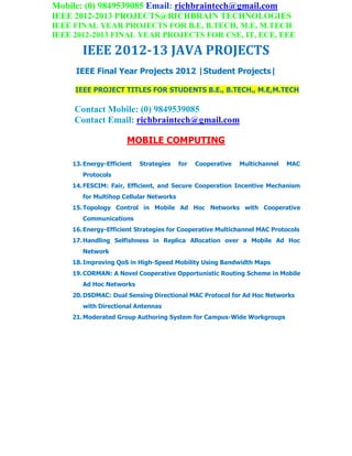 Mobile: (0) 9849539085 Email: richbraintech@gmail.com
IEEE 2012-2013 PROJECTS@RICHBRAIN TECHNOLOGIES
IEEE FINAL YEAR PROJECTS FOR B.E, B.TECH, M.E, M.TECH
IEEE 2012-2013 FINAL YEAR PROJECTS FOR CSE, IT, ECE, EEE
IEEE 2012-13 JAVA PROJECTS
IEEE Final Year Projects 2012 |Student Projects|
IEEE PROJECT TITLES FOR STUDENTS B.E., B.TECH., M.E,M.TECH
Contact Mobile: (0) 9849539085
Contact Email: richbraintech@gmail.com
MOBILE COMPUTING
13.Energy-Efficient Strategies for Cooperative Multichannel MAC
Protocols
14.FESCIM: Fair, Efficient, and Secure Cooperation Incentive Mechanism
for Multihop Cellular Networks
15.Topology Control in Mobile Ad Hoc Networks with Cooperative
Communications
16.Energy-Efficient Strategies for Cooperative Multichannel MAC Protocols
17.Handling Selfishness in Replica Allocation over a Mobile Ad Hoc
Network
18.Improving QoS in High-Speed Mobility Using Bandwidth Maps
19.CORMAN: A Novel Cooperative Opportunistic Routing Scheme in Mobile
Ad Hoc Networks
20.DSDMAC: Dual Sensing Directional MAC Protocol for Ad Hoc Networks
with Directional Antennas
21.Moderated Group Authoring System for Campus-Wide Workgroups
 