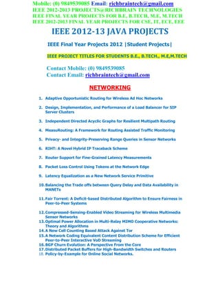 Mobile: (0) 9849539085 Email: richbraintech@gmail.com
IEEE 2012-2013 PROJECTS@RICHBRAIN TECHNOLOGIES
IEEE FINAL YEAR PROJECTS FOR B.E, B.TECH, M.E, M.TECH
IEEE 2012-2013 FINAL YEAR PROJECTS FOR CSE, IT, ECE, EEE
IEEE 2012-13 JAVA PROJECTS
IEEE Final Year Projects 2012 |Student Projects|
IEEE PROJECT TITLES FOR STUDENTS B.E., B.TECH., M.E,M.TECH
Contact Mobile: (0) 9849539085
Contact Email: richbraintech@gmail.com
NETWORKING
1. Adaptive Opportunistic Routing for Wireless Ad Hoc Networks
2. Design, Implementation, and Performance of a Load Balancer for SIP
Server Clusters
3. Independent Directed Acyclic Graphs for Resilient Multipath Routing
4. MeasuRouting: A Framework for Routing Assisted Traffic Monitoring
5. Privacy- and Integrity-Preserving Range Queries in Sensor Networks
6. RIHT: A Novel Hybrid IP Traceback Scheme
7. Router Support for Fine-Grained Latency Measurements
8. Packet Loss Control Using Tokens at the Network Edge
9. Latency Equalization as a New Network Service Primitive
10.Balancing the Trade offs between Query Delay and Data Availability in
MANETs
11.Fair Torrent: A Deficit-based Distributed Algorithm to Ensure Fairness in
Peer-to-Peer Systems
12.Compressed-Sensing-Enabled Video Streaming for Wireless Multimedia
Sensor Networks
13.Optimal Power Allocation in Multi-Relay MIMO Cooperative Networks:
Theory and Algorithms
14.A New Cell Counting Based Attack Against Tor
15.A Network Coding Equivalent Content Distribution Scheme for Efficient
Peer-to-Peer Interactive VoD Streaming
16.BGP Churn Evolution: A Perspective From the Core
17.Distributed Packet Buffers for High-Bandwidth Switches and Routers
18. Policy-by-Example for Online Social Networks.
 