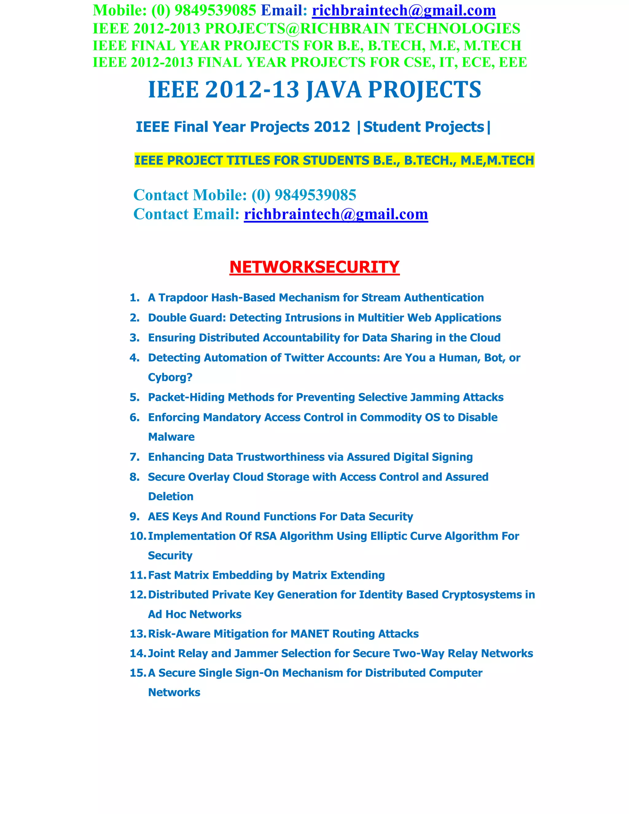 Mobile: (0) 9849539085 Email: richbraintech@gmail.com
IEEE 2012-2013 PROJECTS@RICHBRAIN TECHNOLOGIES
IEEE FINAL YEAR PROJECTS FOR B.E, B.TECH, M.E, M.TECH
IEEE 2012-2013 FINAL YEAR PROJECTS FOR CSE, IT, ECE, EEE
IEEE 2012-13 JAVA PROJECTS
IEEE Final Year Projects 2012 |Student Projects|
IEEE PROJECT TITLES FOR STUDENTS B.E., B.TECH., M.E,M.TECH
Contact Mobile: (0) 9849539085
Contact Email: richbraintech@gmail.com
NETWORKSECURITY
1. A Trapdoor Hash-Based Mechanism for Stream Authentication
2. Double Guard: Detecting Intrusions in Multitier Web Applications
3. Ensuring Distributed Accountability for Data Sharing in the Cloud
4. Detecting Automation of Twitter Accounts: Are You a Human, Bot, or
Cyborg?
5. Packet-Hiding Methods for Preventing Selective Jamming Attacks
6. Enforcing Mandatory Access Control in Commodity OS to Disable
Malware
7. Enhancing Data Trustworthiness via Assured Digital Signing
8. Secure Overlay Cloud Storage with Access Control and Assured
Deletion
9. AES Keys And Round Functions For Data Security
10.Implementation Of RSA Algorithm Using Elliptic Curve Algorithm For
Security
11.Fast Matrix Embedding by Matrix Extending
12.Distributed Private Key Generation for Identity Based Cryptosystems in
Ad Hoc Networks
13.Risk-Aware Mitigation for MANET Routing Attacks
14.Joint Relay and Jammer Selection for Secure Two-Way Relay Networks
15.A Secure Single Sign-On Mechanism for Distributed Computer
Networks
 