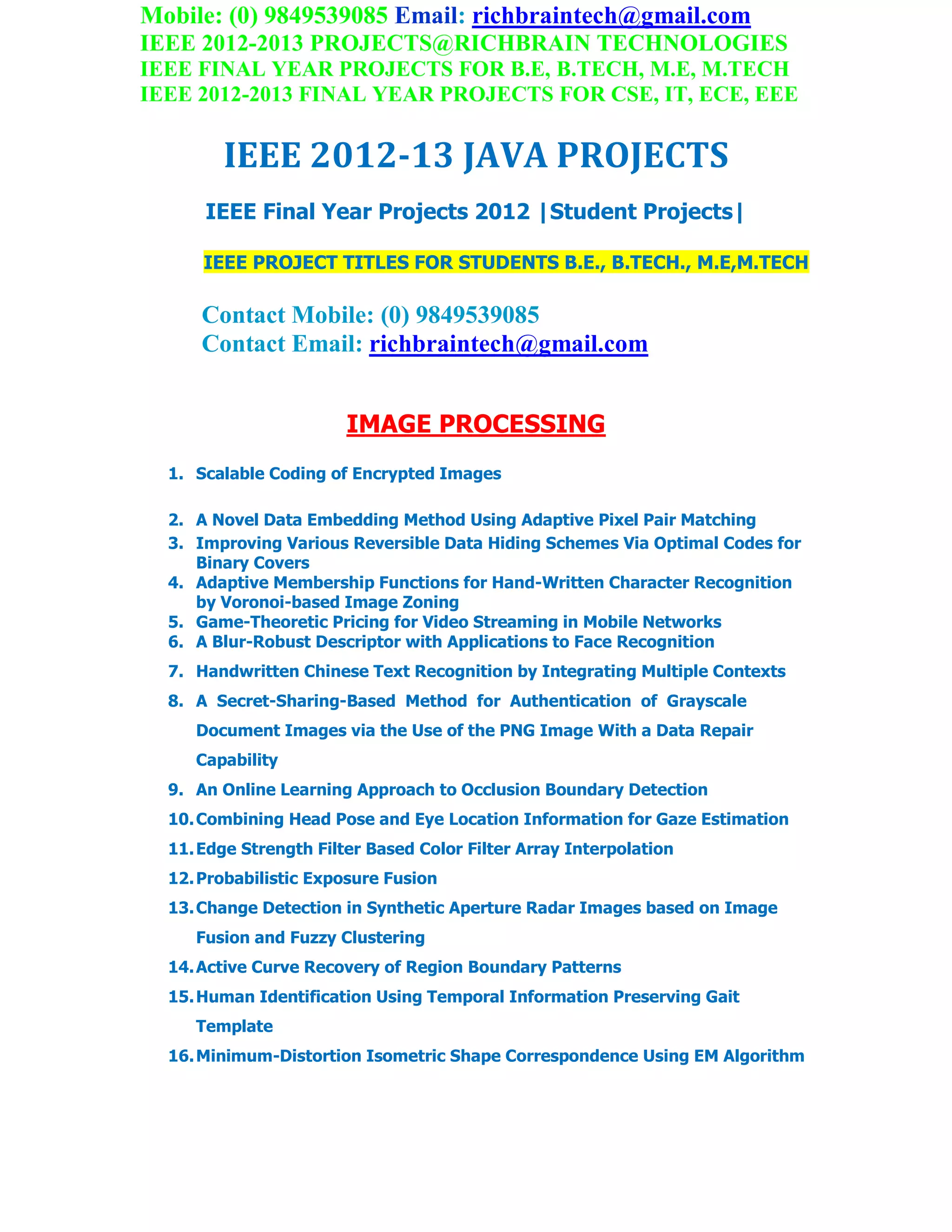 Mobile: (0) 9849539085 Email: richbraintech@gmail.com
IEEE 2012-2013 PROJECTS@RICHBRAIN TECHNOLOGIES
IEEE FINAL YEAR PROJECTS FOR B.E, B.TECH, M.E, M.TECH
IEEE 2012-2013 FINAL YEAR PROJECTS FOR CSE, IT, ECE, EEE
IEEE 2012-13 JAVA PROJECTS
IEEE Final Year Projects 2012 |Student Projects|
IEEE PROJECT TITLES FOR STUDENTS B.E., B.TECH., M.E,M.TECH
Contact Mobile: (0) 9849539085
Contact Email: richbraintech@gmail.com
IMAGE PROCESSING
1. Scalable Coding of Encrypted Images
2. A Novel Data Embedding Method Using Adaptive Pixel Pair Matching
3. Improving Various Reversible Data Hiding Schemes Via Optimal Codes for
Binary Covers
4. Adaptive Membership Functions for Hand-Written Character Recognition
by Voronoi-based Image Zoning
5. Game-Theoretic Pricing for Video Streaming in Mobile Networks
6. A Blur-Robust Descriptor with Applications to Face Recognition
7. Handwritten Chinese Text Recognition by Integrating Multiple Contexts
8. A Secret-Sharing-Based Method for Authentication of Grayscale
Document Images via the Use of the PNG Image With a Data Repair
Capability
9. An Online Learning Approach to Occlusion Boundary Detection
10.Combining Head Pose and Eye Location Information for Gaze Estimation
11.Edge Strength Filter Based Color Filter Array Interpolation
12.Probabilistic Exposure Fusion
13.Change Detection in Synthetic Aperture Radar Images based on Image
Fusion and Fuzzy Clustering
14.Active Curve Recovery of Region Boundary Patterns
15.Human Identification Using Temporal Information Preserving Gait
Template
16.Minimum-Distortion Isometric Shape Correspondence Using EM Algorithm
 