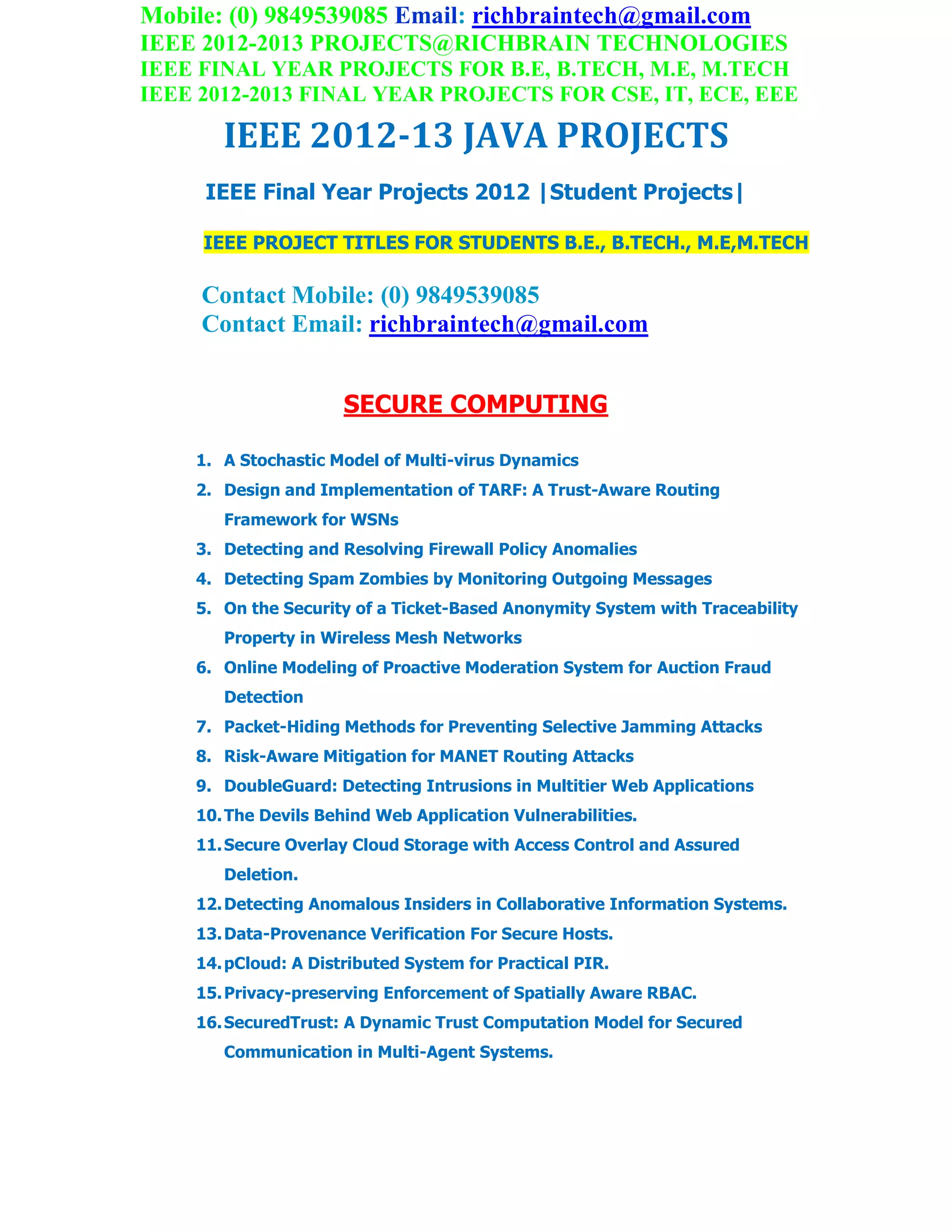 Mobile: (0) 9849539085 Email: richbraintech@gmail.com
IEEE 2012-2013 PROJECTS@RICHBRAIN TECHNOLOGIES
IEEE FINAL YEAR PROJECTS FOR B.E, B.TECH, M.E, M.TECH
IEEE 2012-2013 FINAL YEAR PROJECTS FOR CSE, IT, ECE, EEE
IEEE 2012-13 JAVA PROJECTS
IEEE Final Year Projects 2012 |Student Projects|
IEEE PROJECT TITLES FOR STUDENTS B.E., B.TECH., M.E,M.TECH
Contact Mobile: (0) 9849539085
Contact Email: richbraintech@gmail.com
SECURE COMPUTING
1. A Stochastic Model of Multi-virus Dynamics
2. Design and Implementation of TARF: A Trust-Aware Routing
Framework for WSNs
3. Detecting and Resolving Firewall Policy Anomalies
4. Detecting Spam Zombies by Monitoring Outgoing Messages
5. On the Security of a Ticket-Based Anonymity System with Traceability
Property in Wireless Mesh Networks
6. Online Modeling of Proactive Moderation System for Auction Fraud
Detection
7. Packet-Hiding Methods for Preventing Selective Jamming Attacks
8. Risk-Aware Mitigation for MANET Routing Attacks
9. DoubleGuard: Detecting Intrusions in Multitier Web Applications
10.The Devils Behind Web Application Vulnerabilities.
11.Secure Overlay Cloud Storage with Access Control and Assured
Deletion.
12.Detecting Anomalous Insiders in Collaborative Information Systems.
13.Data-Provenance Verification For Secure Hosts.
14.pCloud: A Distributed System for Practical PIR.
15.Privacy-preserving Enforcement of Spatially Aware RBAC.
16.SecuredTrust: A Dynamic Trust Computation Model for Secured
Communication in Multi-Agent Systems.
 