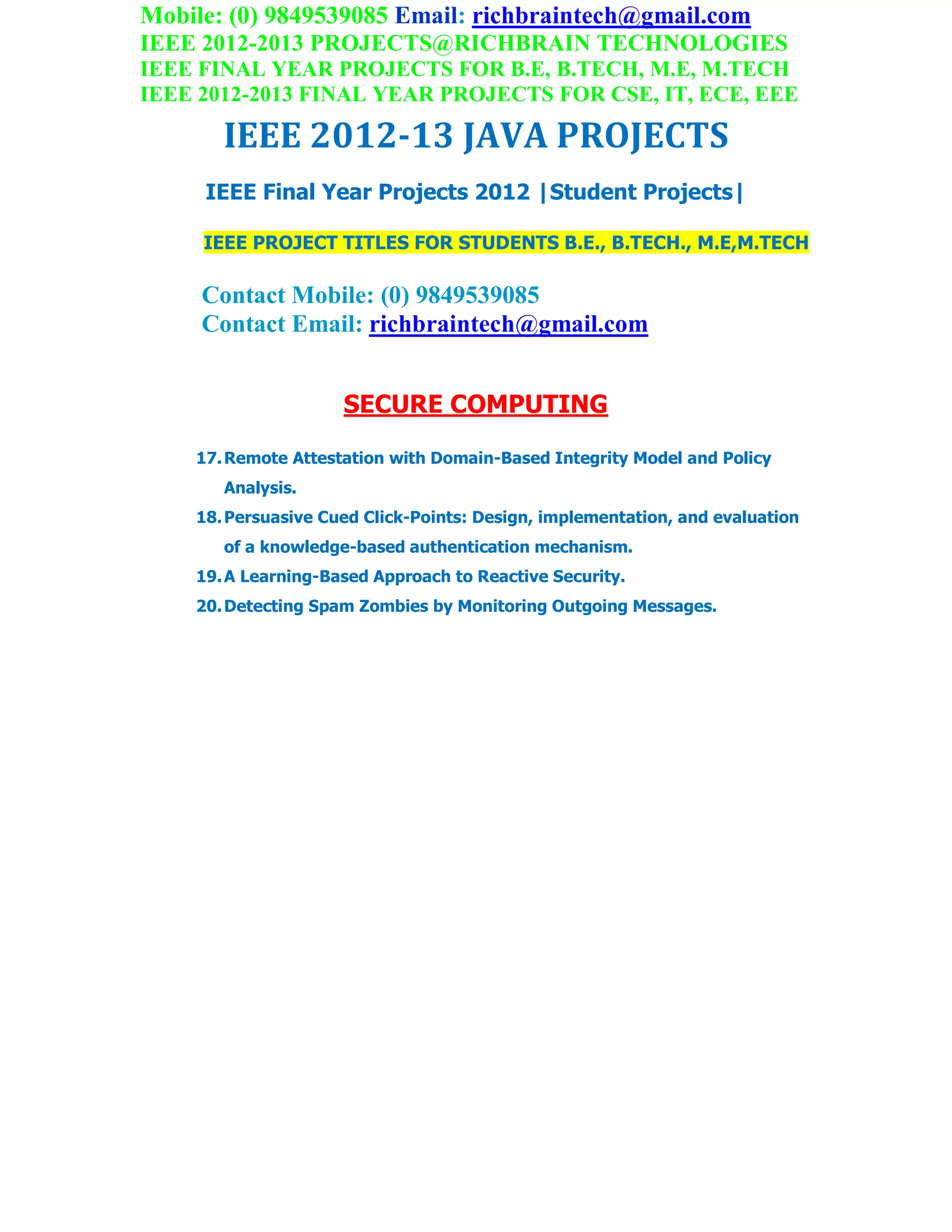 Mobile: (0) 9849539085 Email: richbraintech@gmail.com
IEEE 2012-2013 PROJECTS@RICHBRAIN TECHNOLOGIES
IEEE FINAL YEAR PROJECTS FOR B.E, B.TECH, M.E, M.TECH
IEEE 2012-2013 FINAL YEAR PROJECTS FOR CSE, IT, ECE, EEE
IEEE 2012-13 JAVA PROJECTS
IEEE Final Year Projects 2012 |Student Projects|
IEEE PROJECT TITLES FOR STUDENTS B.E., B.TECH., M.E,M.TECH
Contact Mobile: (0) 9849539085
Contact Email: richbraintech@gmail.com
SECURE COMPUTING
17.Remote Attestation with Domain-Based Integrity Model and Policy
Analysis.
18.Persuasive Cued Click-Points: Design, implementation, and evaluation
of a knowledge-based authentication mechanism.
19.A Learning-Based Approach to Reactive Security.
20.Detecting Spam Zombies by Monitoring Outgoing Messages.
 