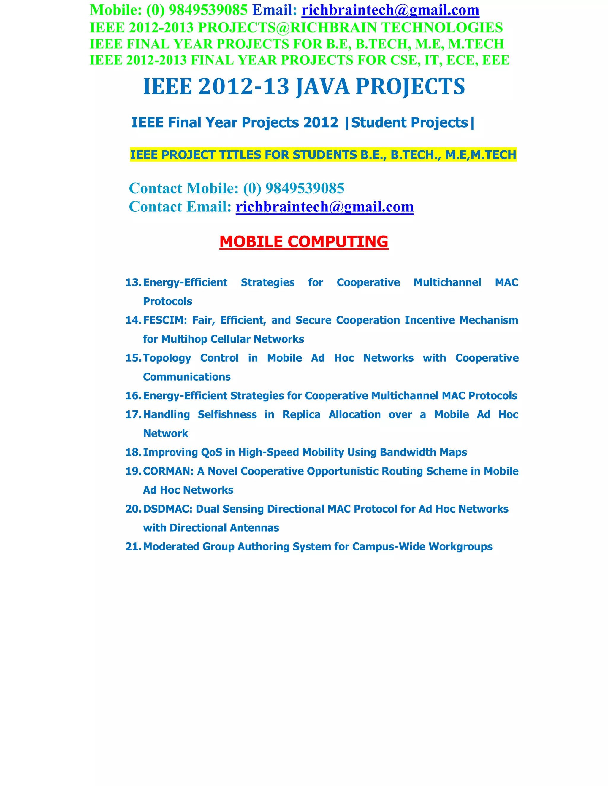 Mobile: (0) 9849539085 Email: richbraintech@gmail.com
IEEE 2012-2013 PROJECTS@RICHBRAIN TECHNOLOGIES
IEEE FINAL YEAR PROJECTS FOR B.E, B.TECH, M.E, M.TECH
IEEE 2012-2013 FINAL YEAR PROJECTS FOR CSE, IT, ECE, EEE
IEEE 2012-13 JAVA PROJECTS
IEEE Final Year Projects 2012 |Student Projects|
IEEE PROJECT TITLES FOR STUDENTS B.E., B.TECH., M.E,M.TECH
Contact Mobile: (0) 9849539085
Contact Email: richbraintech@gmail.com
MOBILE COMPUTING
13.Energy-Efficient Strategies for Cooperative Multichannel MAC
Protocols
14.FESCIM: Fair, Efficient, and Secure Cooperation Incentive Mechanism
for Multihop Cellular Networks
15.Topology Control in Mobile Ad Hoc Networks with Cooperative
Communications
16.Energy-Efficient Strategies for Cooperative Multichannel MAC Protocols
17.Handling Selfishness in Replica Allocation over a Mobile Ad Hoc
Network
18.Improving QoS in High-Speed Mobility Using Bandwidth Maps
19.CORMAN: A Novel Cooperative Opportunistic Routing Scheme in Mobile
Ad Hoc Networks
20.DSDMAC: Dual Sensing Directional MAC Protocol for Ad Hoc Networks
with Directional Antennas
21.Moderated Group Authoring System for Campus-Wide Workgroups
 