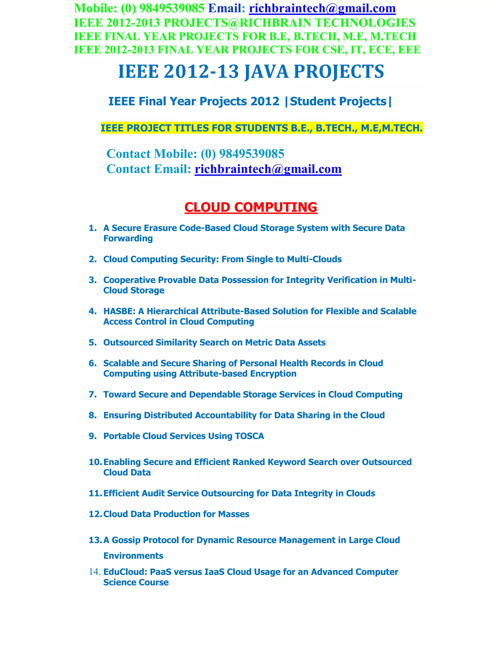 Mobile: (0) 9849539085 Email: richbraintech@gmail.com
IEEE 2012-2013 PROJECTS@RICHBRAIN TECHNOLOGIES
IEEE FINAL YEAR PROJECTS FOR B.E, B.TECH, M.E, M.TECH
IEEE 2012-2013 FINAL YEAR PROJECTS FOR CSE, IT, ECE, EEE
IEEE 2012-13 JAVA PROJECTS
IEEE Final Year Projects 2012 |Student Projects|
IEEE PROJECT TITLES FOR STUDENTS B.E., B.TECH., M.E,M.TECH.
Contact Mobile: (0) 9849539085
Contact Email: richbraintech@gmail.com
CLOUD COMPUTING
1. A Secure Erasure Code-Based Cloud Storage System with Secure Data
Forwarding
2. Cloud Computing Security: From Single to Multi-Clouds
3. Cooperative Provable Data Possession for Integrity Verification in Multi-
Cloud Storage
4. HASBE: A Hierarchical Attribute-Based Solution for Flexible and Scalable
Access Control in Cloud Computing
5. Outsourced Similarity Search on Metric Data Assets
6. Scalable and Secure Sharing of Personal Health Records in Cloud
Computing using Attribute-based Encryption
7. Toward Secure and Dependable Storage Services in Cloud Computing
8. Ensuring Distributed Accountability for Data Sharing in the Cloud
9. Portable Cloud Services Using TOSCA
10.Enabling Secure and Efficient Ranked Keyword Search over Outsourced
Cloud Data
11.Efficient Audit Service Outsourcing for Data Integrity in Clouds
12.Cloud Data Production for Masses
13.A Gossip Protocol for Dynamic Resource Management in Large Cloud
Environments
14. EduCloud: PaaS versus IaaS Cloud Usage for an Advanced Computer
Science Course
 