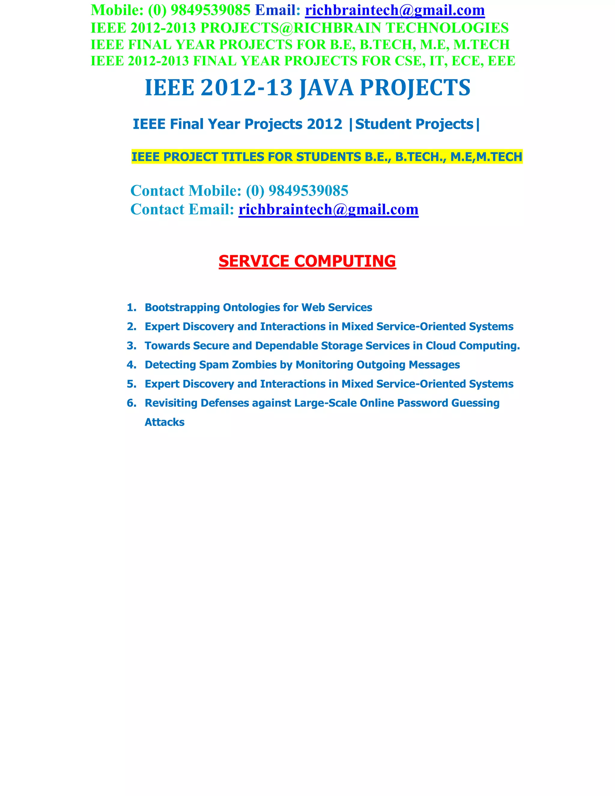 Mobile: (0) 9849539085 Email: richbraintech@gmail.com
IEEE 2012-2013 PROJECTS@RICHBRAIN TECHNOLOGIES
IEEE FINAL YEAR PROJECTS FOR B.E, B.TECH, M.E, M.TECH
IEEE 2012-2013 FINAL YEAR PROJECTS FOR CSE, IT, ECE, EEE
IEEE 2012-13 JAVA PROJECTS
IEEE Final Year Projects 2012 |Student Projects|
IEEE PROJECT TITLES FOR STUDENTS B.E., B.TECH., M.E,M.TECH
Contact Mobile: (0) 9849539085
Contact Email: richbraintech@gmail.com
SERVICE COMPUTING
1. Bootstrapping Ontologies for Web Services
2. Expert Discovery and Interactions in Mixed Service-Oriented Systems
3. Towards Secure and Dependable Storage Services in Cloud Computing.
4. Detecting Spam Zombies by Monitoring Outgoing Messages
5. Expert Discovery and Interactions in Mixed Service-Oriented Systems
6. Revisiting Defenses against Large-Scale Online Password Guessing
Attacks
 