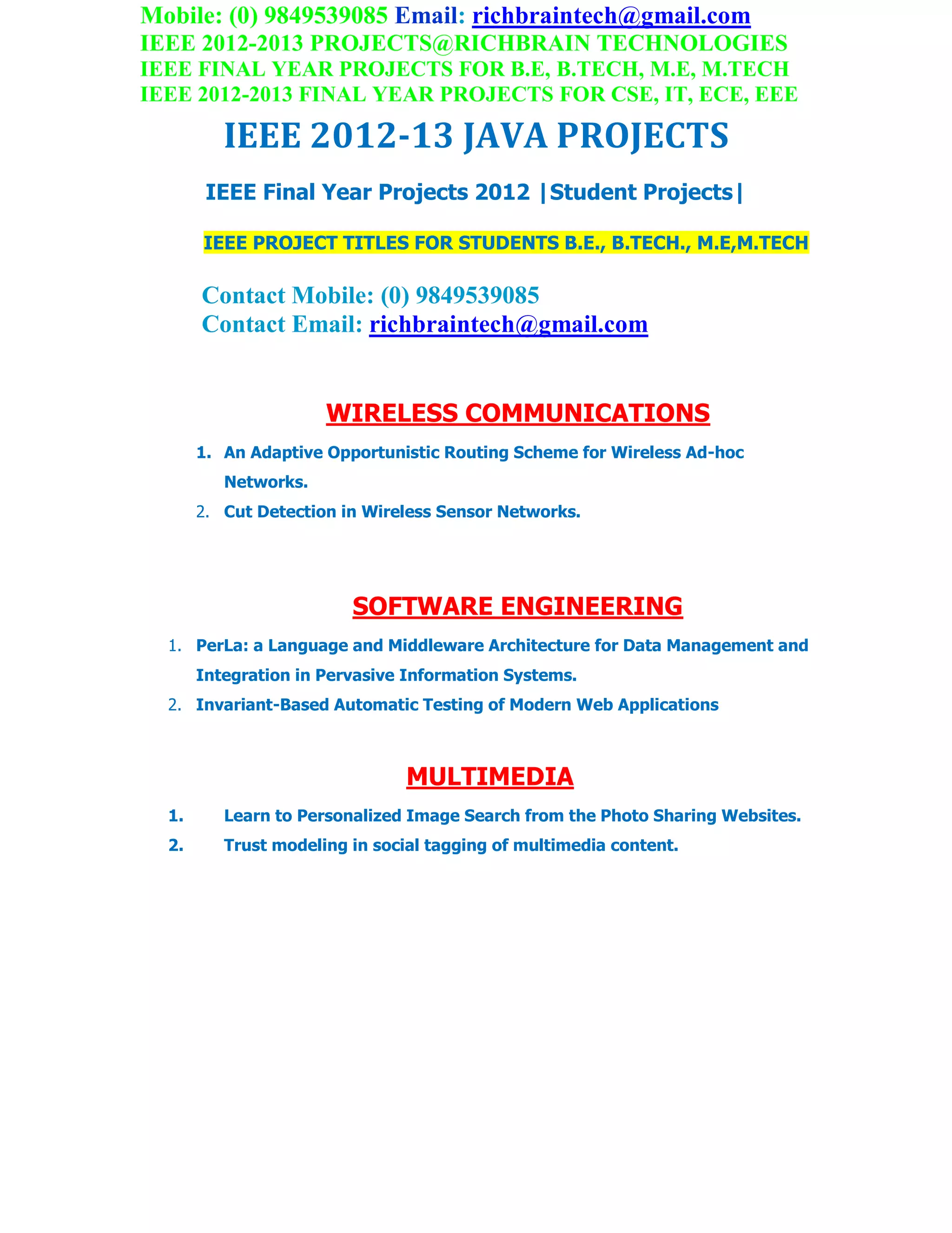 Mobile: (0) 9849539085 Email: richbraintech@gmail.com
IEEE 2012-2013 PROJECTS@RICHBRAIN TECHNOLOGIES
IEEE FINAL YEAR PROJECTS FOR B.E, B.TECH, M.E, M.TECH
IEEE 2012-2013 FINAL YEAR PROJECTS FOR CSE, IT, ECE, EEE
IEEE 2012-13 JAVA PROJECTS
IEEE Final Year Projects 2012 |Student Projects|
IEEE PROJECT TITLES FOR STUDENTS B.E., B.TECH., M.E,M.TECH
Contact Mobile: (0) 9849539085
Contact Email: richbraintech@gmail.com
WIRELESS COMMUNICATIONS
1. An Adaptive Opportunistic Routing Scheme for Wireless Ad-hoc
Networks.
2. Cut Detection in Wireless Sensor Networks.
SOFTWARE ENGINEERING
1. PerLa: a Language and Middleware Architecture for Data Management and
Integration in Pervasive Information Systems.
2. Invariant-Based Automatic Testing of Modern Web Applications
MULTIMEDIA
1. Learn to Personalized Image Search from the Photo Sharing Websites.
2. Trust modeling in social tagging of multimedia content.
 