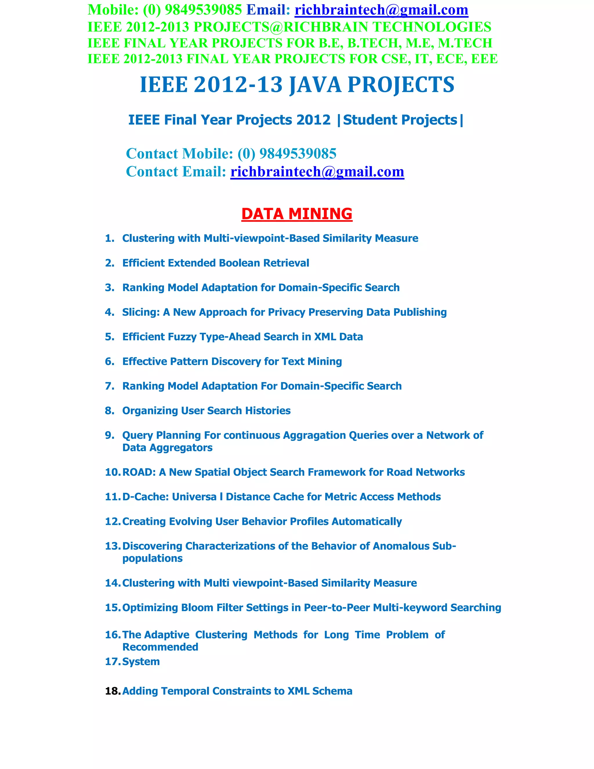 Mobile: (0) 9849539085 Email: richbraintech@gmail.com
IEEE 2012-2013 PROJECTS@RICHBRAIN TECHNOLOGIES
IEEE FINAL YEAR PROJECTS FOR B.E, B.TECH, M.E, M.TECH
IEEE 2012-2013 FINAL YEAR PROJECTS FOR CSE, IT, ECE, EEE
IEEE 2012-13 JAVA PROJECTS
IEEE Final Year Projects 2012 |Student Projects|
Contact Mobile: (0) 9849539085
Contact Email: richbraintech@gmail.com
DATA MINING
1. Clustering with Multi-viewpoint-Based Similarity Measure
2. Efficient Extended Boolean Retrieval
3. Ranking Model Adaptation for Domain-Specific Search
4. Slicing: A New Approach for Privacy Preserving Data Publishing
5. Efficient Fuzzy Type-Ahead Search in XML Data
6. Effective Pattern Discovery for Text Mining
7. Ranking Model Adaptation For Domain-Specific Search
8. Organizing User Search Histories
9. Query Planning For continuous Aggragation Queries over a Network of
Data Aggregators
10.ROAD: A New Spatial Object Search Framework for Road Networks
11.D-Cache: Universa l Distance Cache for Metric Access Methods
12.Creating Evolving User Behavior Profiles Automatically
13.Discovering Characterizations of the Behavior of Anomalous Sub-
populations
14.Clustering with Multi viewpoint-Based Similarity Measure
15.Optimizing Bloom Filter Settings in Peer-to-Peer Multi-keyword Searching
16.The Adaptive Clustering Methods for Long Time Problem of
Recommended
17.System
18.Adding Temporal Constraints to XML Schema
 