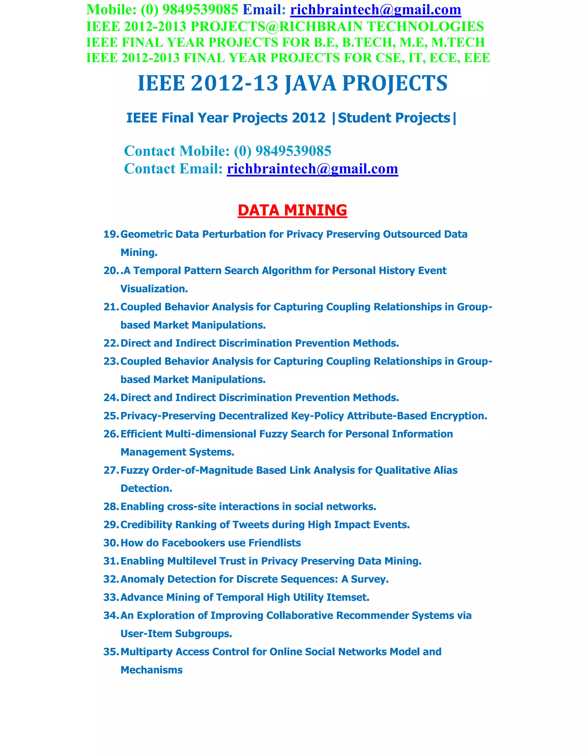 Mobile: (0) 9849539085 Email: richbraintech@gmail.com
IEEE 2012-2013 PROJECTS@RICHBRAIN TECHNOLOGIES
IEEE FINAL YEAR PROJECTS FOR B.E, B.TECH, M.E, M.TECH
IEEE 2012-2013 FINAL YEAR PROJECTS FOR CSE, IT, ECE, EEE
IEEE 2012-13 JAVA PROJECTS
IEEE Final Year Projects 2012 |Student Projects|
Contact Mobile: (0) 9849539085
Contact Email: richbraintech@gmail.com
DATA MINING
19.Geometric Data Perturbation for Privacy Preserving Outsourced Data
Mining.
20..A Temporal Pattern Search Algorithm for Personal History Event
Visualization.
21.Coupled Behavior Analysis for Capturing Coupling Relationships in Group-
based Market Manipulations.
22.Direct and Indirect Discrimination Prevention Methods.
23.Coupled Behavior Analysis for Capturing Coupling Relationships in Group-
based Market Manipulations.
24.Direct and Indirect Discrimination Prevention Methods.
25.Privacy-Preserving Decentralized Key-Policy Attribute-Based Encryption.
26.Efficient Multi-dimensional Fuzzy Search for Personal Information
Management Systems.
27.Fuzzy Order-of-Magnitude Based Link Analysis for Qualitative Alias
Detection.
28.Enabling cross-site interactions in social networks.
29.Credibility Ranking of Tweets during High Impact Events.
30.How do Facebookers use Friendlists
31.Enabling Multilevel Trust in Privacy Preserving Data Mining.
32.Anomaly Detection for Discrete Sequences: A Survey.
33.Advance Mining of Temporal High Utility Itemset.
34.An Exploration of Improving Collaborative Recommender Systems via
User-Item Subgroups.
35.Multiparty Access Control for Online Social Networks Model and
Mechanisms
 