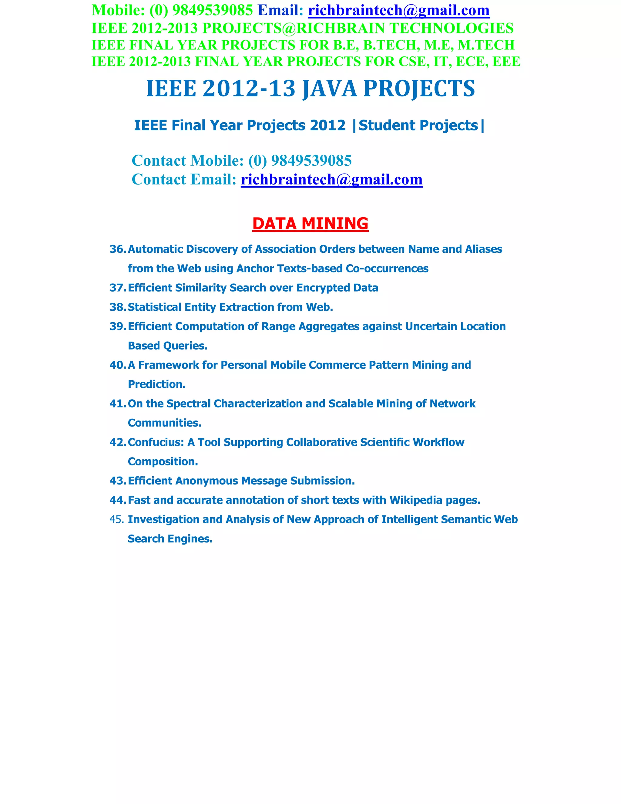 Mobile: (0) 9849539085 Email: richbraintech@gmail.com
IEEE 2012-2013 PROJECTS@RICHBRAIN TECHNOLOGIES
IEEE FINAL YEAR PROJECTS FOR B.E, B.TECH, M.E, M.TECH
IEEE 2012-2013 FINAL YEAR PROJECTS FOR CSE, IT, ECE, EEE
IEEE 2012-13 JAVA PROJECTS
IEEE Final Year Projects 2012 |Student Projects|
Contact Mobile: (0) 9849539085
Contact Email: richbraintech@gmail.com
DATA MINING
36.Automatic Discovery of Association Orders between Name and Aliases
from the Web using Anchor Texts-based Co-occurrences
37.Efficient Similarity Search over Encrypted Data
38.Statistical Entity Extraction from Web.
39.Efficient Computation of Range Aggregates against Uncertain Location
Based Queries.
40.A Framework for Personal Mobile Commerce Pattern Mining and
Prediction.
41.On the Spectral Characterization and Scalable Mining of Network
Communities.
42.Confucius: A Tool Supporting Collaborative Scientific Workflow
Composition.
43.Efficient Anonymous Message Submission.
44.Fast and accurate annotation of short texts with Wikipedia pages.
45. Investigation and Analysis of New Approach of Intelligent Semantic Web
Search Engines.
 