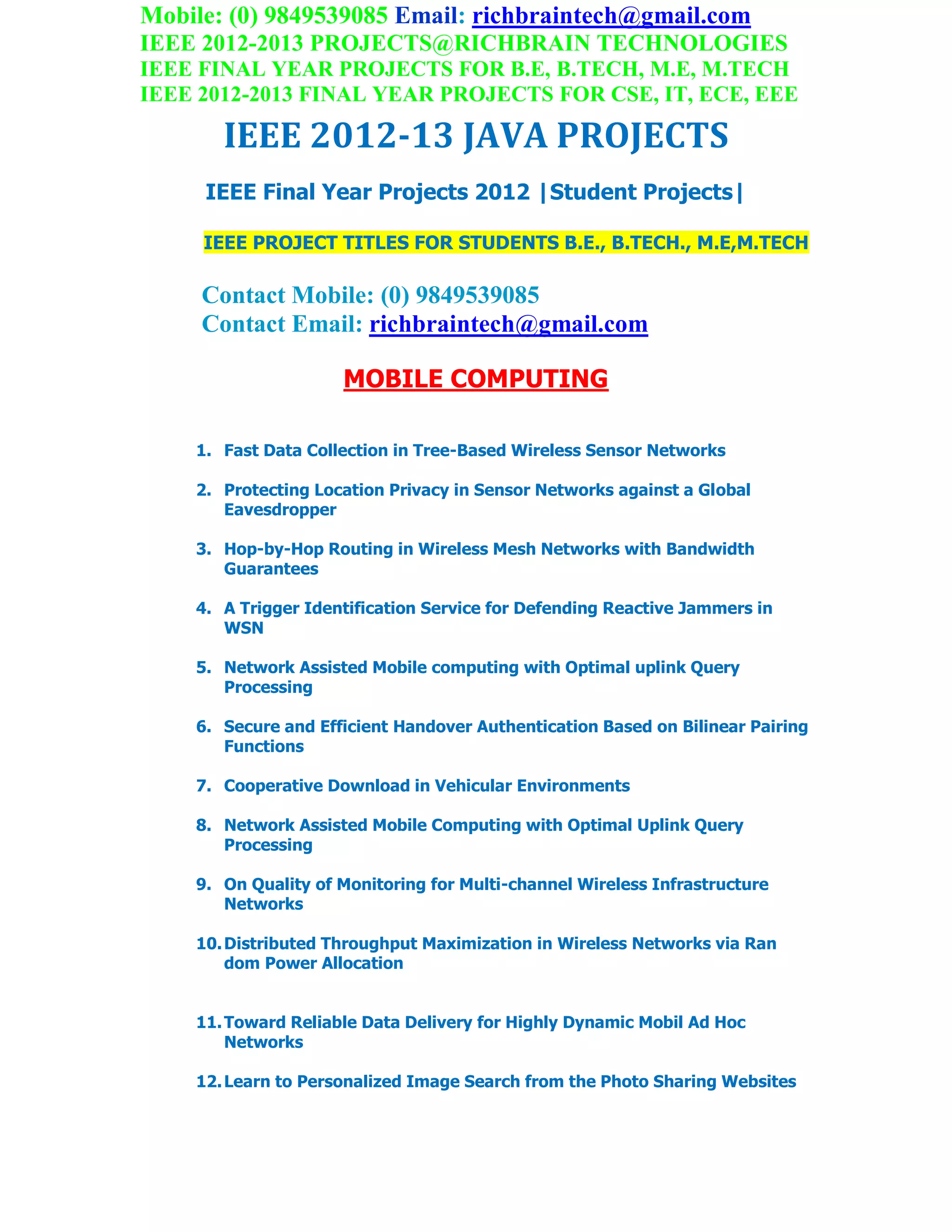 Mobile: (0) 9849539085 Email: richbraintech@gmail.com
IEEE 2012-2013 PROJECTS@RICHBRAIN TECHNOLOGIES
IEEE FINAL YEAR PROJECTS FOR B.E, B.TECH, M.E, M.TECH
IEEE 2012-2013 FINAL YEAR PROJECTS FOR CSE, IT, ECE, EEE
IEEE 2012-13 JAVA PROJECTS
IEEE Final Year Projects 2012 |Student Projects|
IEEE PROJECT TITLES FOR STUDENTS B.E., B.TECH., M.E,M.TECH
Contact Mobile: (0) 9849539085
Contact Email: richbraintech@gmail.com
MOBILE COMPUTING
1. Fast Data Collection in Tree-Based Wireless Sensor Networks
2. Protecting Location Privacy in Sensor Networks against a Global
Eavesdropper
3. Hop-by-Hop Routing in Wireless Mesh Networks with Bandwidth
Guarantees
4. A Trigger Identification Service for Defending Reactive Jammers in
WSN
5. Network Assisted Mobile computing with Optimal uplink Query
Processing
6. Secure and Efficient Handover Authentication Based on Bilinear Pairing
Functions
7. Cooperative Download in Vehicular Environments
8. Network Assisted Mobile Computing with Optimal Uplink Query
Processing
9. On Quality of Monitoring for Multi-channel Wireless Infrastructure
Networks
10.Distributed Throughput Maximization in Wireless Networks via Ran
dom Power Allocation
11.Toward Reliable Data Delivery for Highly Dynamic Mobil Ad Hoc
Networks
12.Learn to Personalized Image Search from the Photo Sharing Websites
 