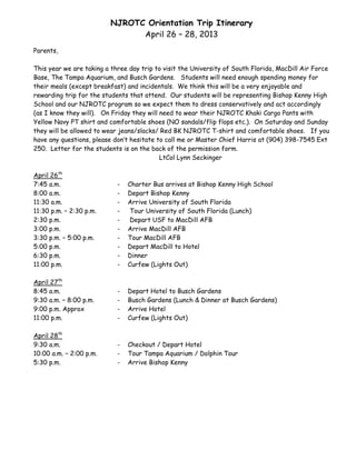NJROTC Orientation Trip Itinerary
                                April 26 – 28, 2013
Parents,

This year we are taking a three day trip to visit the University of South Florida, MacDill Air Force
Base, The Tampa Aquarium, and Busch Gardens. Students will need enough spending money for
their meals (except breakfast) and incidentals. We think this will be a very enjoyable and
rewarding trip for the students that attend. Our students will be representing Bishop Kenny High
School and our NJROTC program so we expect them to dress conservatively and act accordingly
(as I know they will). On Friday they will need to wear their NJROTC Khaki Cargo Pants with
Yellow Navy PT shirt and comfortable shoes (NO sandals/flip flops etc.). On Saturday and Sunday
they will be allowed to wear jeans/slacks/ Red BK NJROTC T-shirt and comfortable shoes. If you
have any questions, please don’t hesitate to call me or Master Chief Harris at (904) 398-7545 Ext
250. Letter for the students is on the back of the permission form.
                                           LtCol Lynn Seckinger

April 26th
7:45 a.m.                   -   Charter Bus arrives at Bishop Kenny High School
8:00 a.m.                   -   Depart Bishop Kenny
11:30 a.m.                  -   Arrive University of South Florida
11:30 p.m. – 2:30 p.m.      -    Tour University of South Florida (Lunch)
2:30 p.m.                   -    Depart USF to MacDill AFB
3:00 p.m.                   -   Arrive MacDill AFB
3:30 p.m. – 5:00 p.m.       -   Tour MacDill AFB
5:00 p.m.                   -   Depart MacDill to Hotel
6:30 p.m.                   -   Dinner
11:00 p.m.                  -   Curfew (Lights Out)

April 27th
8:45 a.m.                   -   Depart Hotel to Busch Gardens
9:30 a.m. – 8:00 p.m.       -   Busch Gardens (Lunch & Dinner at Busch Gardens)
9:00 p.m. Approx            -   Arrive Hotel
11:00 p.m.                  -   Curfew (Lights Out)

April 28th
9:30 a.m.                   -   Checkout / Depart Hotel
10:00 a.m. – 2:00 p.m.      -   Tour Tampa Aquarium / Dolphin Tour
5:30 p.m.                   -   Arrive Bishop Kenny
 