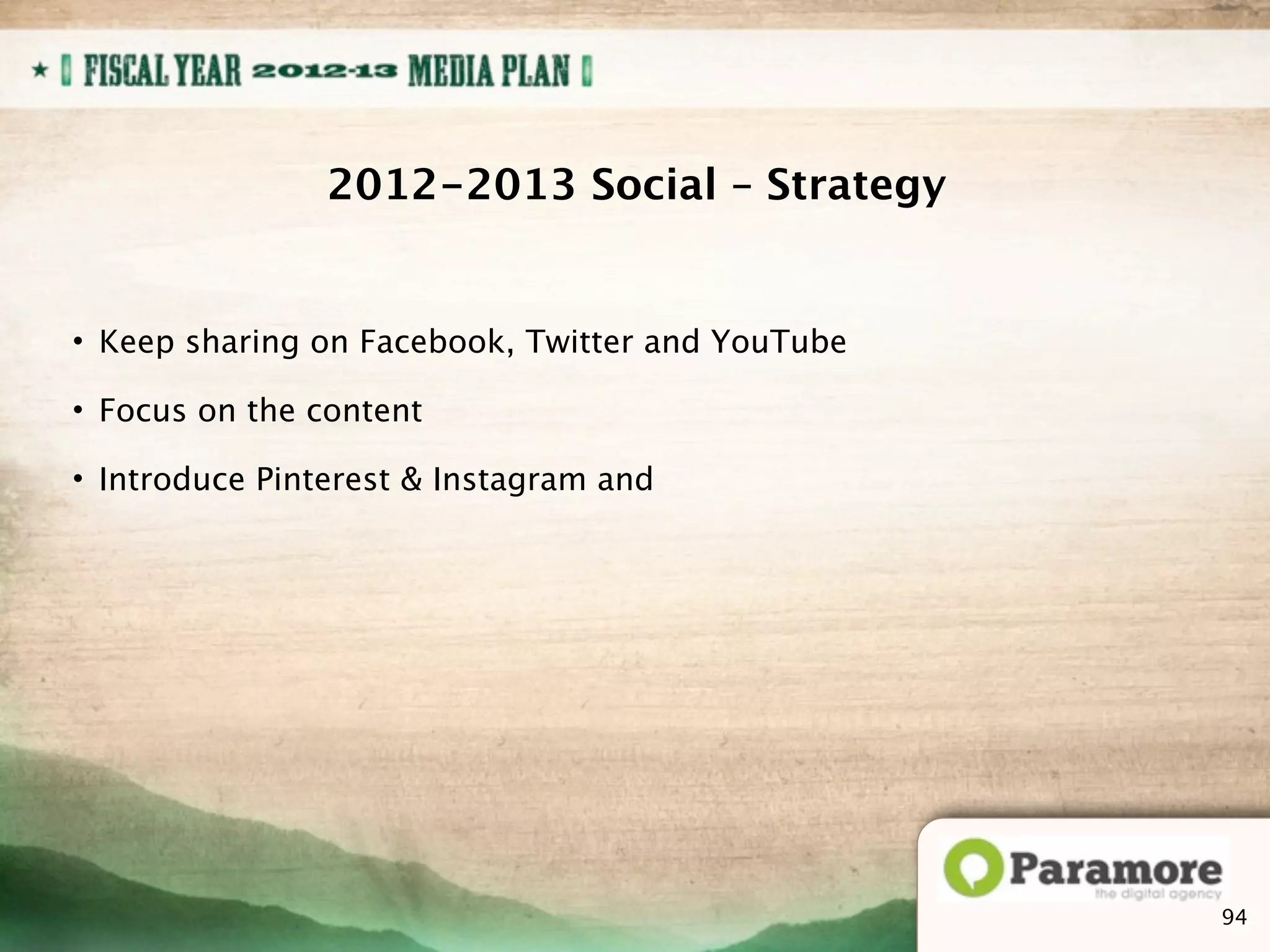 2012-2013 Social – Strategy


• Keep sharing on Facebook, Twitter and YouTube

• Focus on the content

• Introduce Pinterest & Instagram and




                                                  112
                                                  94
 