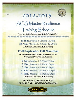 2012-2013
     ACS Master Resilience
          Training Schedule
      Open to all Family members & DoD/DA Civilians
*****************************************
        11 June, Module 4, 9:30am-12:30pm
       20 Aug., Module 5, 9:30am-12:30pm
            All classes held at the ACS Building

      17-20 September Fall Marathon
       All modules covered, 9:30-2:30pm held at the
            Workforce Development Building.

          9 Nov., Module 1, 9:30am-2:30pm
          3 Dec., Module 2, 9:30am-2:30pm
          7 Jan., Module 3, 9:30am-2:30pm
         11 Feb., Module 4, 9:30am-12:30pm
         4 Mar., Module 5, 9:30am-12:30pm
            All classes held at the ACS Building

          TO MAKE A RESERVATION,
       PLEASE CALL 315-772-0470/2848/0509
 
