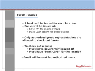 Cash Banks

  • A bank will be issued for each location.
  • Banks will be issued at:
      • Gate “A” for major events
      • Main Cash Room for other events

  • Only authorized group representatives are
  allowed to check out banks.

  • To check out a bank:
      • Must leave government issued ID
      • Must have “bank Card” for the location

  •Email will be sent for authorized users
 