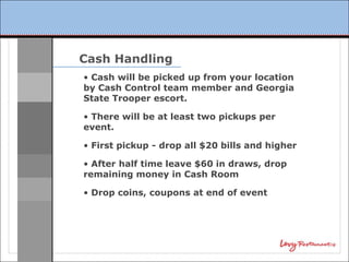 Cash Handling
• Cash will be picked up from your location
by Cash Control team member and Georgia
State Trooper escort.

• There will be at least two pickups per
event.

• First pickup - drop all $20 bills and higher

• After half time leave $60 in draws, drop
remaining money in Cash Room

• Drop coins, coupons at end of event
 