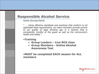 Responsible Alcohol Service
   Family Serving Family

   “ …. Using effective standards and practices that conform to all
   applicable legal requirements, our team members provide service
   to our guests of legal drinking age in a manner that is
   consistently mindful of the guest as well as the community’s
   health and safety.”

   •Training
      • Group Leaders – Live RCS class
      • Group Members - Online Alcohol
         Awareness Test

   •MUST be completed EACH season for ALL
   members
 