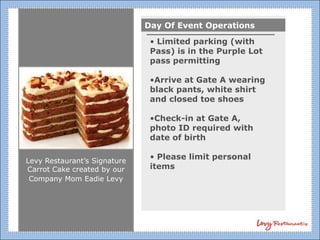 Day Of Event Operations
                               • Limited parking (with
                               Pass) is in the Purple Lot
                               pass permitting

                               •Arrive at Gate A wearing
                               black pants, white shirt
                               and closed toe shoes

                               •Check-in at Gate A,
                               photo ID required with
                               date of birth

Levy Restaurant’s Signature
                               • Please limit personal
Carrot Cake created by our     items
 Company Mom Eadie Levy
 
