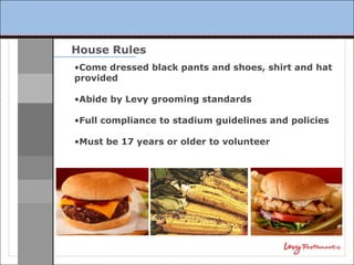 House Rules
•Come dressed black pants and shoes, shirt and hat
provided

•Abide by Levy grooming standards

•Full compliance to stadium guidelines and policies

•Must be 17 years or older to volunteer
 