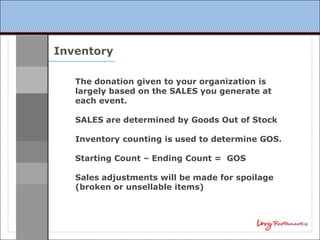 Inventory

   The donation given to your organization is
   largely based on the SALES you generate at
   each event.

   SALES are determined by Goods Out of Stock

   Inventory counting is used to determine GOS.

   Starting Count – Ending Count = GOS

   Sales adjustments will be made for spoilage
   (broken or unsellable items)
 