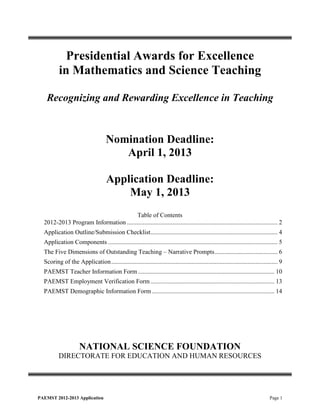 Presidential Awards for Excellence
          in Mathematics and Science Teaching

   Recognizing and Rewarding Excellence in Teaching


                                     Nomination Deadline:
                                        April 1, 2013

                                     Application Deadline:
                                         May 1, 2013
                                       Table of Contents
  2012-2013 Program Information ................................................................................................ 2
  Application Outline/Submission Checklist ................................................................................. 4
  Application Components ............................................................................................................ 5
  The Five Dimensions of Outstanding Teaching – Narrative Prompts ........................................ 6
  Scoring of the Application .......................................................................................................... 9
  PAEMST Teacher Information Form ....................................................................................... 10
  PAEMST Employment Verification Form ............................................................................... 13
  PAEMST Demographic Information Form .............................................................................. 14




                     NATIONAL SCIENCE FOUNDATION
          DIRECTORATE FOR EDUCATION AND HUMAN RESOURCES




PAEMST 2012-2013 Application                                                                                                     Page 1
 