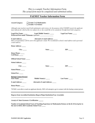 This is a sample Teacher Information Form.
                      The actual form must be completed and submitted online.

                              PAEMST Teacher Information Form

Award Category:             Grades 7-12 Mathematics
                            Grades 7-12 Science

Although some teachers teach both mathematics and science, for the purpose of the PAEMST award, the applicant
must indicate for which of the two subjects he or she would like to be considered. Do not check both categories.

Legal First Name:                Legal Middle Name(s):                           Legal Last Name:
Preferred First name/ Nickname (optional): _________________

E-mail Address:                      Alternative E-mail Address:
Most correspondence will be sent to the applicant’s email. We recommend a school e-mail address and a personal
e-mail address.

Home Address:

              City:                                     State:                          ZIP:

Home Phone:
Cell Phone:

Official School Name:

School Address:

            City:                                       State:                          ZIP:

School Phone:

School Fax:

Backup Contact Person*
First Name:                          Middle Name(s):                             Last Name:

E-mail Address:                     Alternative E-mail Address:

Home Phone:

*If NSF is not able to reach an applicant directly, NSF will attempt to get in contact with the backup contact person.


Degrees from Accredited Institution (Degree/Major/Institution/Year Awarded):
______________________________________________________

Area(s) of State Licensure /Certification:

Number of Academic/School Years of Teaching Experience in Mathematics/Science at the K-12 level prior to
the start of 2012–2013 Academic School Year:




PAEMST 2012-2013 Application                                                                                   Page 10
 