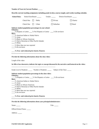 Number of Years in Current Position:

Describe current teaching assignment, including grade level(s), courses taught, and weekly teaching schedule.

School Data:       School Enrollment:              Grades:                District Enrollment:

                Check One:          Public                      Private                          Charter

                Check One:          Urban                       Suburban                         Rural

Indicate student population percentages in your school:
Ethnicity:
     % Hispanic or Latino     % Not Hispanic or Latino          % Do not know
Race:
     % American Indian or Alaska Native
     % Asian
     % Black or African American
     % Native Hawaiian or Other Pacific Islander
     % White
     % More than one race reported
     % Do not know

____% Free- and reduced-price lunch, if known


Provide the following information about the class video:

Length of the video:

In 100 or less characters, indicate the topic or concept discussed in the narrative and featured on the video:
______________________________________________________

Grade Level of Students: _____ Number of Students:              Subject of the Class:

Indicate student population percentage in the class video:
Ethnicity:
     % Hispanic or Latino      % Not Hispanic or Latino             % Do not know
Race:
     % American Indian or Alaska Native
     % Asian
     % Black or African American
     % Native Hawaiian or Other Pacific Islander
     % White
     % More than one race reported
     % Do not know

____% Free- and reduced-price lunch, if known


Provide the following information about your principal/administrator:

Name:                                                      Title:

Official School Name:

Address:




PAEMST 2012-2013 Application                                                                               Page 11
 