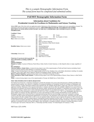 This is a sample Demographic Information Form.
                       The actual form must be completed and submitted online.

                                  PAEMST Demographic Information Form
                                Information about Candidates for
              Presidential Awards for Excellence in Mathematics and Science Teaching
Submit ONE copy of this form with your application packet. Submission of this information is voluntary and is not a precondition of award. The
information will not be disclosed to external peer reviewers. THIS FORM SHOULD NOT BE ATTACHED TO ANY OTHER
DOCUMENT IN YOUR APPLICATION PACKET AS THIS MAY COMPROMISE THE CONFIDENTIALITY OF THE
INFORMATION.

Candidate’s Name:
Gender:                                                   Male                              Female
Ethnicity: (Choose one)                                   Hispanic or Latino                Not Hispanic or Latino
Race: (Select one or more)                                American Indian or Alaska Native
                                                          Asian
                                                          Black or African American
                                                          Native Hawaiian or Other Pacific Islander
                                                          White
Disability Status: (Select one or more)                   Hearing Impairment
                                                          Visual Impairment
                                                          Mobility/Orthopedic Impairment
                                                          Other:
                                                          None
Citizenship: (Choose one)                                 U.S. Citizen
                                                          Permanent Resident
                                                          Other Non-U.S. Citizen
Check here if you do not wish to provide the
above information (excluding candidate’s
name):
Ethnicity Definition:
Hispanic or Latino—A person of Mexican, Puerto Rican, Cuban, South or Central American, or other Spanish culture or origin, regardless of
race
Race Definitions:
American Indian or Alaska Native—A person having origins in any of the original peoples of North and South America (including Central
America) and who maintains tribal affiliation or community attachment
Asian—A person having origins in any of the original peoples of the Far East, Southeast Asia, or the Indian subcontinent, including, for example,
Cambodia, China, India, Japan, Korea, Malaysia, Pakistan, the Philippine Islands, Thailand, and Vietnam
Black or African American—A person having origins in any of the black racial groups of Africa
Native Hawaiian or Other Pacific Islander—A person having origins in any of the original peoples of Hawaii, Guam, Samoa, or other Pacific
Islands
White—A person having origins in any of the original peoples of Europe, the Middle East, or North Africa

WHY THIS INFORMATION IS BEING REQUESTED
The Federal Government has a continuing commitment to monitor the operation of its review and award processes to identify and address any
inequities based on gender, race, ethnicity, or disability of its proposed candidates for Presidential Awards for Excellence in Mathematics and
Science Teaching. To gather information needed for this important task, the candidate should submit a single copy of this form with his or her
application materials. Submission of the requested information is voluntary and will not affect the candidate’s eligibility for an award. However,
information not submitted will seriously undermine the statistical validity, and therefore the usefulness, of information received from others. Any
individual not wishing to submit some or all the information should check the box provided for this purpose. (The exception is the candidate’s
name.) Collection of this information is authorized by the NSF Act of 1950, as amended, 42 U.S.C. 1861, et seq. Demographic data allow us to
gauge whether our programs and other opportunities in science and technology are fairly reaching and benefiting everyone regardless of
demographic category and to ensure that those in underrepresented groups have the same knowledge of and access to programs, meetings,
vacancies, and other research and educational opportunities as everyone else. The information will be held closely. Information from the system
may be merged with other computer files in order to carry out statistical studies. Disclosure may be made for this purpose to NSF contractors and
collaborating researchers, other Government agencies, and qualified research institutions and their staffs. The results of such studies are statistical
in nature and do not identify individuals. The information will be added to the NSF Fellowships and Other Awards File, which covers individuals
applying or nominated for and/or receiving NSF support, either individually or through an academic institution, including fellowships or awards
of various types. See System of Records, NSF-12, “Fellowships and Other Awards,” 63 Federal Register 265 (January 5, 1998).


NSF Form 1225 (10/99)




PAEMST 2012-2013 Application                                                                                                                  Page 14
 