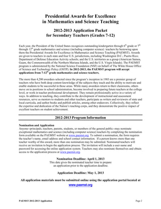 Presidential Awards for Excellence
                    in Mathematics and Science Teaching
                            2012-2013 Application Packet
                        for Secondary Teachers (Grades 7-12)

Each year, the President of the United States recognizes outstanding kindergarten through 6th grade or 7th
through 12th grade mathematics and science (including computer science) teachers by bestowing upon
them the Presidential Awards for Excellence in Mathematics and Science Teaching (PAEMST). Awards
are given to teachers in each state and four U.S. jurisdictions, including Washington D.C.; Puerto Rico;
Department of Defense Education Activity schools; and the U.S. territories as a group (American Samoa,
Guam, the Commonwealth of the Northern Mariana Islands, and the U.S. Virgin Islands). The PAEMST
program is administered by the National Science Foundation (NSF) on behalf of The White House Office
of Science and Technology Policy (OSTP). In 2012-2013, the PAEMST program will accept
applications from 7-12th grade mathematics and science teachers.

The more than 4,200 awardees selected since the program’s inception in 1983 are a premier group of
teachers who have both deep content knowledge of the subjects they teach and the ability to motivate and
enable students to be successful in those areas. While many awardees return to their classrooms, others
move on to positions in school administration, become involved in preparing future teachers at the college
level, or work in teacher professional development. They remain professionally active in a variety of
ways. In addition to teaching, they contribute to the development of instructional and assessment
resources, serve as mentors to students and other teachers, participate as writers and reviewers of state and
local curricula, and author books and publish articles, among other endeavors. Collectively, they reflect
the expertise and dedication of the Nation’s teaching corps, and they demonstrate the positive impact of
excellent teachers on student achievement.

                                2012-2013 Program Information

Nomination and Application
Anyone--principals, teachers, parents, students, or members of the general public--may nominate
exceptional mathematics and science (including computer science) teachers by completing the nomination
form available on the PAEMST website at www.paemst.org. To submit a nomination, the form requires
the teacher’s name, email address and school contact information. If a person knows more than one
teacher worthy of this award, more than one nomination may be submitted. Nominated teachers will
receive an invitation to begin the application process. The invitation will include a user name and
password for accessing the online application system. Teachers may also nominate themselves and obtain
access to the application process at www.paemst.org.

                                 Nomination Deadline: April 1, 2013
                           This date gives the nominated teacher time to prepare
                              an application prior to the application deadline.

                                 Application Deadline: May 1, 2013

 All application materials must be submitted online using the application portal located at
                                     www.paemst.org



PAEMST 2012-2013 Application                                                                           Page 2
 