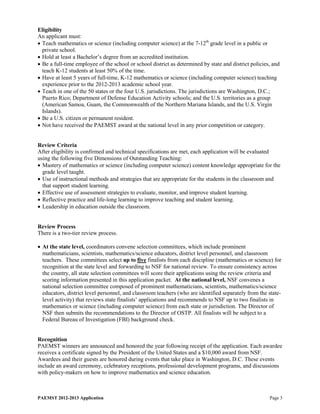 Eligibility
An applicant must:
• Teach mathematics or science (including computer science) at the 7-12th grade level in a public or
  private school.
• Hold at least a Bachelor’s degree from an accredited institution.
• Be a full-time employee of the school or school district as determined by state and district policies, and
  teach K-12 students at least 50% of the time.
• Have at least 5 years of full-time, K-12 mathematics or science (including computer science) teaching
  experience prior to the 2012-2013 academic school year.
• Teach in one of the 50 states or the four U.S. jurisdictions. The jurisdictions are Washington, D.C.;
  Puerto Rico; Department of Defense Education Activity schools; and the U.S. territories as a group
  (American Samoa, Guam, the Commonwealth of the Northern Mariana Islands, and the U.S. Virgin
  Islands).
• Be a U.S. citizen or permanent resident.
• Not have received the PAEMST award at the national level in any prior competition or category.


Review Criteria
After eligibility is confirmed and technical specifications are met, each application will be evaluated
using the following five Dimensions of Outstanding Teaching:
• Mastery of mathematics or science (including computer science) content knowledge appropriate for the
  grade level taught.
• Use of instructional methods and strategies that are appropriate for the students in the classroom and
  that support student learning.
• Effective use of assessment strategies to evaluate, monitor, and improve student learning.
• Reflective practice and life-long learning to improve teaching and student learning.
• Leadership in education outside the classroom.


Review Process
There is a two-tier review process.

• At the state level, coordinators convene selection committees, which include prominent
  mathematicians, scientists, mathematics/science educators, district level personnel, and classroom
  teachers. These committees select up to five finalists from each discipline (mathematics or science) for
  recognition at the state level and forwarding to NSF for national review. To ensure consistency across
  the country, all state selection committees will score their applications using the review criteria and
  scoring information presented in this application packet. At the national level, NSF convenes a
  national selection committee composed of prominent mathematicians, scientists, mathematics/science
  educators, district level personnel, and classroom teachers (who are identified separately from the state-
  level activity) that reviews state finalists’ applications and recommends to NSF up to two finalists in
  mathematics or science (including computer science) from each state or jurisdiction. The Director of
  NSF then submits the recommendations to the Director of OSTP. All finalists will be subject to a
  Federal Bureau of Investigation (FBI) background check.


Recognition
PAEMST winners are announced and honored the year following receipt of the application. Each awardee
receives a certificate signed by the President of the United States and a $10,000 award from NSF.
Awardees and their guests are honored during events that take place in Washington, D.C. These events
include an award ceremony, celebratory receptions, professional development programs, and discussions
with policy-makers on how to improve mathematics and science education.



PAEMST 2012-2013 Application                                                                           Page 3
 