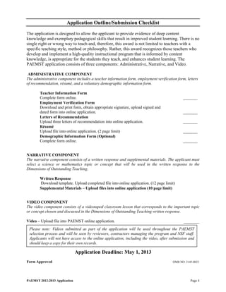 Application Outline/Submission Checklist

The application is designed to allow the applicant to provide evidence of deep content
knowledge and exemplary pedagogical skills that result in improved student learning. There is no
single right or wrong way to teach and, therefore, this award is not limited to teachers with a
specific teaching style, method or philosophy. Rather, this award recognizes those teachers who
develop and implement a high-quality instructional program that is informed by content
knowledge, is appropriate for the students they teach, and enhances student learning. The
PAEMST application consists of three components: Administrative, Narrative, and Video.

 ADMINISTRATIVE COMPONENT
The administrative component includes a teacher information form, employment verification form, letters
of recommendation, résumé, and a voluntary demographic information form.

        Teacher Information Form
        Complete form online.                                                                 _______
        Employment Verification Form
        Download and print form, obtain appropriate signature, upload signed and
        dated form into online application.                                                   _______
        Letters of Recommendation
        Upload three letters of recommendation into online application.                       _______
        Résumé
        Upload file into online application. (2 page limit)                                   _______
        Demographic Information Form (Optional)
        Complete form online.                                                                 _______


NARRATIVE COMPONENT
The narrative component consists of a written response and supplemental materials. The applicant must
select a science or mathematics topic or concept that will be used in the written response to the
Dimensions of Outstanding Teaching.

        Written Response
        Download template. Upload completed file into online application. (12 page limit)
        Supplemental Materials – Upload files into online application (10 page limit)


VIDEO COMPONENT
The video component consists of a videotaped classroom lesson that corresponds to the important topic
or concept chosen and discussed in the Dimensions of Outstanding Teaching written response.

Video – Upload file into PAEMST online application.                                            _______
 Please note: Videos submitted as part of the application will be used throughout the PAEMST
 selection process and will be seen by reviewers, contractors managing the program and NSF staff.
 Applicants will not have access to the online application, including the video, after submission and
 should keep a copy for their own records.

                               Application Deadline: May 1, 2013
Form Approved                                                                           OMB NO: 3145-0023




PAEMST 2012-2013 Application                                                                       Page 4
 