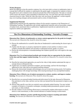 Written Response
Before the applicant writes the narrative response, he or she must select a science or mathematics topic or
concept that is difficult for students to understand at the grade taught, is important for students to learn at
that grade level, and is related to more advanced concepts that will be learned later. The topic or concept
will be used in the narrative when responding to Dimensions One, Two and Three and when choosing a
classroom lesson to video. While the video may show only one lesson, the applicant’s written response
may cover teaching strategies and assessments used in a series of related lessons.

Supplemental Materials
Supplemental materials provide supporting evidence for the narrative responses to the Dimensions of
Outstanding Teaching. The application may include supplemental materials such as lesson plans, samples
of student work, assessment items or publications. Supplemental materials are optional and are not
required to submit your application.


       The Five Dimensions of Outstanding Teaching – Narrative Prompts

Dimension One: Mastery of mathematics or science content appropriate for the grade level taught.
The narrative for Dimension One should be about three pages.

1a. Discuss the mathematical or scientific ideas that are fundamental to understanding the chosen topic or
    concept.
1b. Explain why this topic or concept is important for students to learn and how it relates to more
    complex concepts that students will encounter in subsequent lessons, grades, or courses.
1c. Discuss the misconceptions or misunderstandings that students typically have with regard to this topic
    or concept.

Dimension Two: Use of instructional methods and strategies that are appropriate for the students
in the class and that support student learning. The narrative for Dimension Two should be about three
pages.

2a. Describe the instructional approaches you used in the video to help students understand the topic or
    concept chosen in Dimension One.
2b. Explain how you identify and build on students’ prior knowledge, and how this knowledge is
    addressed in your video and in your general teaching strategies.
2c. Discuss the instructional strategies and techniques you use to meet the learning needs of all students,
    challenging those with stronger knowledge while ensuring learning for less accomplished students.

Dimension Three: Effective use of student assessments to evaluate, monitor, and improve student
learning. The narrative for Dimension Three should be about three pages.

3a. Describe how you assessed student learning and achievement for the topic discussed in Dimension
    One and shown on the video, and how you use what you learned from the assessment to improve your
    teaching.
3b. Discuss other specific ways that you routinely assess and guide student learning. You may include
    examples of formative or summative techniques, including student presentations, projects, quizzes,
    unit exams, or other methods.
3c. Provide evidence of your teaching effectiveness as measured by student achievement on school,
    district or state assessments, or other external indicators of student learning or achievement.

Dimension Four: Reflective practice and life-long learning to improve teaching and student
learning. The narrative for Dimension Four should be about two pages.



PAEMST 2012-2013 Application                                                                             Page 6
 
