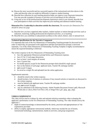 4a. Discuss the more successful and less successful aspects of the instructional activities shown in the
    video and describe what you might do differently to improve student learning.
4b. Describe how reflection on your teaching practices helps you improve your classroom instruction.
    You may provide examples of lessons or activities you revised based on this reflection.
4c. Using one or two of the professional development experiences cited in your résumé, describe how
    your participation in these activities has improved your teaching and enhanced student learning.

Dimension Five: Leadership in education outside the classroom. The narrative for Dimension Five
should be about one page.

5a. Describe how you have supported other teachers, student teachers or interns through activities such as
    induction, mentoring, leading professional development activities, or co-teaching.
5b. Describe how you contribute to educational excellence at the school, district, state or national level.

Technical Specifications for the Narrative Component
It is important that each of the five Dimensions of Outstanding Teaching prompts be discussed in the
order in which they are presented in this application and that each dimension prompt is answered
separately. Use of the online Dimensions of Outstanding Teaching Template is highly recommended to
ensure the required formatting is followed.

The written response to the five Dimensions of Outstanding Teaching must:
   • have the appropriate Dimension prompt before each Dimension response.
   • have 8.5 by 11-inch page dimensions.
   • have at least 1-inch margins all around.
   • have 12-point font.
   • be double-spaced, except for the Dimension prompt which should be single spaced.
   • have at the bottom of each page: applicant name, Teacher ID, and page number.
   • not exceed 12 pages.
   • be saved as a single file and uploaded into the online application.

Supplemental materials:
   • should be noted in the written response.
   • should include a list of citations or references if any research articles or materials are discussed in
       the written response.
   • must be labeled with applicant name, Teacher ID, and page number.
   • may not exceed 10 pages
   • may be submitted in the following formats: Adobe Portable Document Format (.pdf), Microsoft
       Word (.doc or .docx), Rich Text Files (.rtf), or Image Files (.gif, .jpeg, .jpg, .png).


VIDEO COMPONENT
The video will be used as evidence by state and national selection committees when evaluating the
applicant’s performance on the five Dimensions of Outstanding Teaching. The video should convey the
applicant’s:
• depth of content knowledge as demonstrated by the clarity, precision and appropriateness of the
    explanations provided.
• ability to employ appropriate instructional methods, which may include the use of lecture,
    instructional technology, demonstrations, hands-on activities, and group assignments.




PAEMST 2012-2013 Application                                                                          Page 7
 