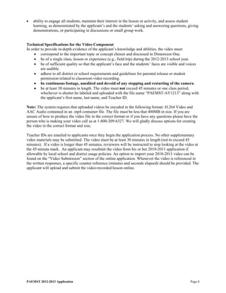 •   ability to engage all students, maintain their interest in the lesson or activity, and assess student
    learning, as demonstrated by the applicant’s and the students’ asking and answering questions, giving
    demonstrations, or participating in discussions or small group work.


Technical Specifications for the Video Component
In order to provide in-depth evidence of the applicant’s knowledge and abilities, the video must:
     • correspond to the important topic or concept chosen and discussed in Dimension One.
     • be of a single class, lesson or experience (e.g., field trip) during the 2012-2013 school year.
     • be of sufficient quality so that the applicant’s face and the students’ faces are visible and voices
         are audible.
     • adhere to all district or school requirements and guidelines for parental release or student
         permission related to classroom video recording.
     • be continuous footage, unedited and devoid of any stopping and restarting of the camera.
     • be at least 30 minutes in length. The video must not exceed 45 minutes or one class period,
         whichever is shorter.be labeled and uploaded with the file name “PAEMST-AY1213” along with
         the applicant’s first name, last name, and Teacher ID.

Note: The system requires that uploaded videos be encoded in the following format: H.264 Video and
AAC Audio contained in an .mp4 container file. The file must be less that 400MB in size. If you are
unsure of how to produce the video file in the correct format or if you have any questions please have the
person who is making your video call us at 1-800-209-6327. We will gladly discuss options for creating
the video in the correct format and size.

Teacher IDs are emailed to applicants once they begin the application process. No other supplementary
video materials may be submitted. The video must be at least 30 minutes in length (not to exceed 45
minutes). If a video is longer than 45 minutes, reviewers will be instructed to stop looking at the video at
the 45-minute mark. An applicant may resubmit the video from his or her 2010-2011 application if
allowable by local school and district usage policies. An option to import your 2010-2011 video can be
found on the “Video Submission” section of the online application. Whenever the video is referenced in
the written responses, a specific counter reference (minutes and seconds elapsed) should be provided. The
applicant will upload and submit the video-recorded lesson online.




PAEMST 2012-2013 Application                                                                          Page 8
 